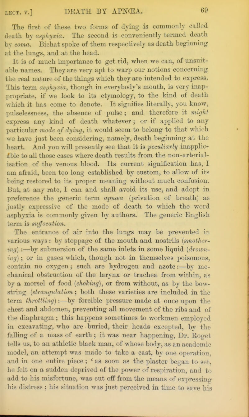 The first of these tAVO forms of dying- is commonly called death by asphyxia. The second is conveniently termed death by coma. Bichat spoke of them respectively as death beginning at the lungs, and at the head. It is of much importance to get rid, when we can, of unsuit- able names. They are very apt to warp our notions concerning the real nature of the things which they are intended to express. This term asphyxia, though in everybody's mouth, is very inap- propriate, if we look to its etymology, to the kind of death which it has come to denote. It signifies literally, you know, pulselessness, the absence of pulse; and therefore it might express any kind of death whatever; or if applied to any particular mode of dying, it would seem to belong to that which we have just been considering, namely, death beginning at the heart. And you will presently see that it is peculiarly inapplic- itble to all those cases where death results from the non-arterial- isation of the venous blood. Its current signification has, I am afraid, been too long established by custom, to allow of its being restored to its proper meaning without much confusion. But, at any rate, I can and shall avoid its use, and adopt in preference the generic term apnoea (privation of breath) as justly expressive of the mode of death to which the word asphyxia is commonly given by authors. The generic English term is s^iffocation. The entrance of air into the lungs may be prevented in various ways: by stoppage of the mouth and nostrils [smother- ing) :—by submersion of the same inlets in some liquid {drown- ing) ; or in gases which, though not in themselves poisonous, contain no oxygen ; such are hydrogen and azote:—by me- chanical obstruction of the larynx or trachea from within, as by a morsel of food {choking), or from without, as by the bow- string {strangulation; both these varieties are included in the term throttling):—by forcible pressure made at once upon the chest and abdomen, preventing all movement of the ribs and of tlie diaphragm ; this happens sometimes to workmen employed in excavating, who are buried, their heads excepted, by the falling of a mass of earth; it was near happening, Dr. Roget tells us, to an athletic black man, of whose body, as an academic model, an attempt was made to take a cast, by one operation, and in one entire piece ; ^ as soon as the plaster began to set, he felt on a sudden deprived of the power of respiration, and to add to his misfortune, was cut off from the means of expressini^ his distress ; his situation was just perceived in time to save his