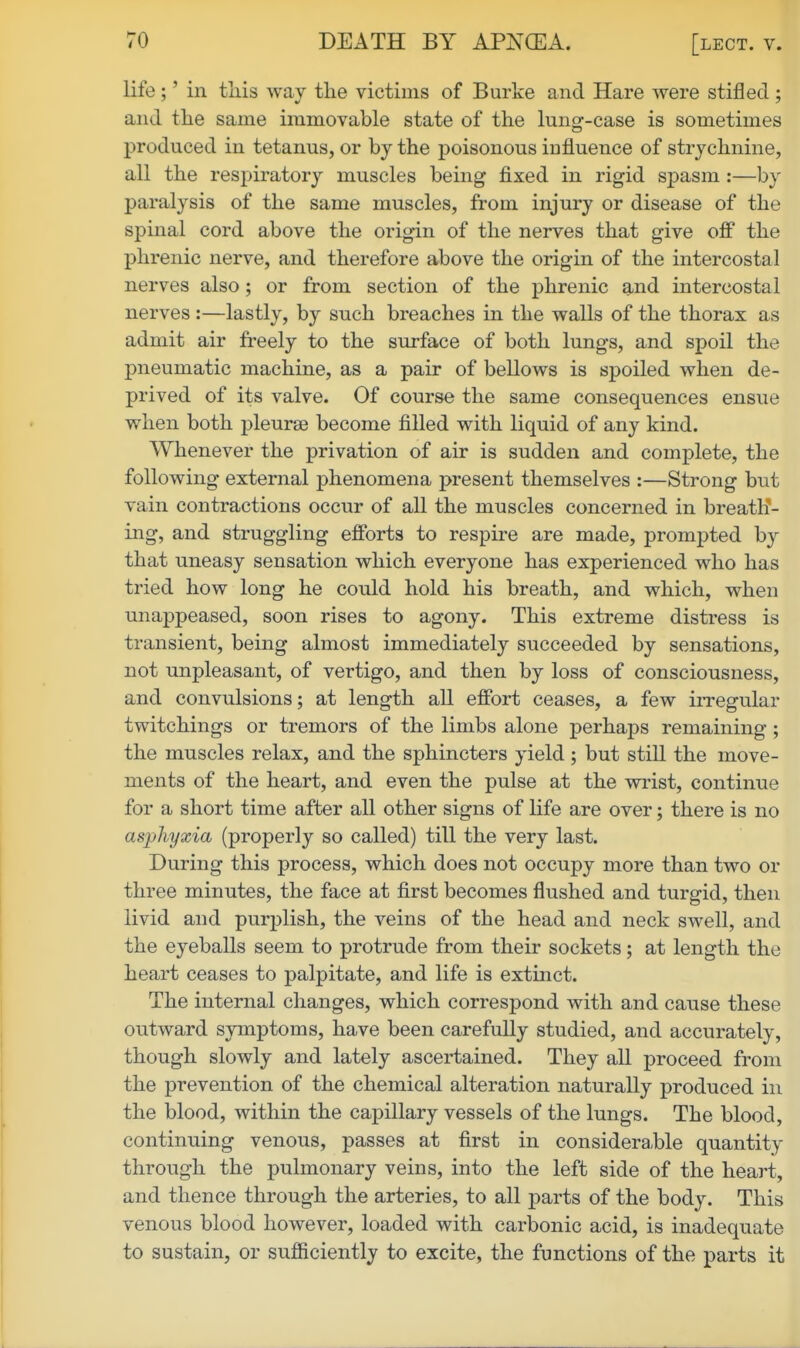 life ;' in this way the victims of Burke and Hare were stifled ; and the same immovable state of the lung-case is sometimes produced in tetanus, or by the poisonous iufluence of strychnine, all the respiratory muscles being fixed in rigid spasm :—by paralysis of the same muscles, from injury or disease of the spinal cord above the origin of the nerves that give off the phrenic nerve, and therefore above the origin of the intercostal nerves also; or from section of the phrenic and intercostal nerves :—lastly, by such breaches in the walls of the thorax as admit air freely to the surface of both lungs, and spoil the pneumatic machine, as a pair of bellows is spoiled when de- prived of its valve. Of course the same consequences ensue when both pleurae become filled with liquid of any kind. Whenever the privation of air is sudden and complete, the following external phenomena present themselves :—Strong but vain contractions occur of all the muscles concerned in breath- ing, and struggling efforts to respire are made, prompted by that uneasy sensation which everyone has experienced who has tried how long he could hold his breath, and which, when unappeased, soon rises to agony. This extreme distress is transient, being almost immediately succeeded by sensations, not unpleasant, of vertigo, and then by loss of consciousness, and convulsions; at length all effort ceases, a few irregular twitchings or tremors of the limbs alone perhaps remaining ; the muscles relax, and the sphincters yield; but still the move- ments of the heart, and even the pulse at the wrist, continue for a short time after all other signs of life are over; there is no asphyxia (properly so called) till the very last. During this process, which does not occupy more than two or three minutes, the face at first becomes flushed and turgid, then livid and purplish, the veins of the head and neck swell, and the eyeballs seem to protrude from their sockets; at length the heart ceases to palpitate, and life is extinct. The internal changes, which correspond with and cause these outward symptoms, have been carefuUy studied, and accurately, though slowly and lately ascertained. They all proceed from the prevention of the chemical alteration naturally produced in the blood, within the capillary vessels of the lungs. The blood, continuing venous, passes at first in considerate quantity through the pulmonary veins, into the left side of the heart, and thence through the arteries, to all parts of the body. This venous blood however, loaded with carbonic acid, is inadequate to sustain, or sufiiciently to excite, the functions of the parts it