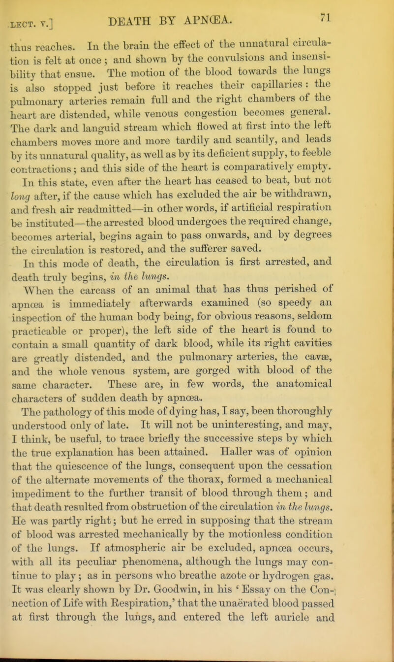 thus reaches. In the brain the effect of the unnatural circula- tion is felt at once; and shown by the convulsions and insensi- bility that ensue. The motion of the blood towards the lungs is also stopped just before it reaches their capillaries : the pulmonary arteries remain full and the right chambers of the heart are distended, while venous congestion becomes general. The dark and languid stream which flowed at first into the left chambers moves more and more tardily and scantily, and leads by its unnatural quality, as well as by its deficient supply, to feeble contractions ; and this side of the heart is comparatively empty. In this state, even after the heart has ceased to beat, but not long after, if the cause which has excluded the air be withdrawn, and fresh air readmitted—in other words, if artificial respiration be instituted—the arrested blood undergoes the required change, becomes arterial, begins again to pass onwards, and by degrees the circulation is restored, and the sufferer saved. In this mode of death, the circulation is first arrested, and death truly begins, in the lungs. When the carcass of an animal that has thus perished of apncea is immediately afterwards examined (so speedy an inspection of the human body being, for obvious reasons, seldom practicable or proper), the left side of the heart is found to contain a small quantity of dark blood, while its right cavities are greatly distended, and the pulmonary arteries, the cavse, and the whole venous system, are gorged with blood of the same character. These are, in few words, the anatomical characters of sudden death by apncea. The pathology of this mode of dying has, I say, been thoroughly understood only of late. It will not be uninteresting, and may, I think, be useful, to trace briefly the successive steps by which the true explanation has been attained. Haller was of opinion that the quiescence of the lungs, consequent upon the cessation of the alternate movements of the thorax, formed a mechanical impediment to the further transit of blood through them; and that death resulted from obstruction of the circulation in the lungs, lie was partly right; but he erred in supposing that the stream of blood was arrested mechanically by the motionless condition of the lungs. If atmospheric air be excluded, apncea occurs, with all its peculiar phenomena, although the lungs may con- tinue to play; as in persons who breathe azote or hydrogen gas. It was clearly shown by Dr. Goodwin, in his ' Essay on the Con-; nection of Life with Respiration,' that the unaerated blood passed at first through the lungs, and entered the left auricle and