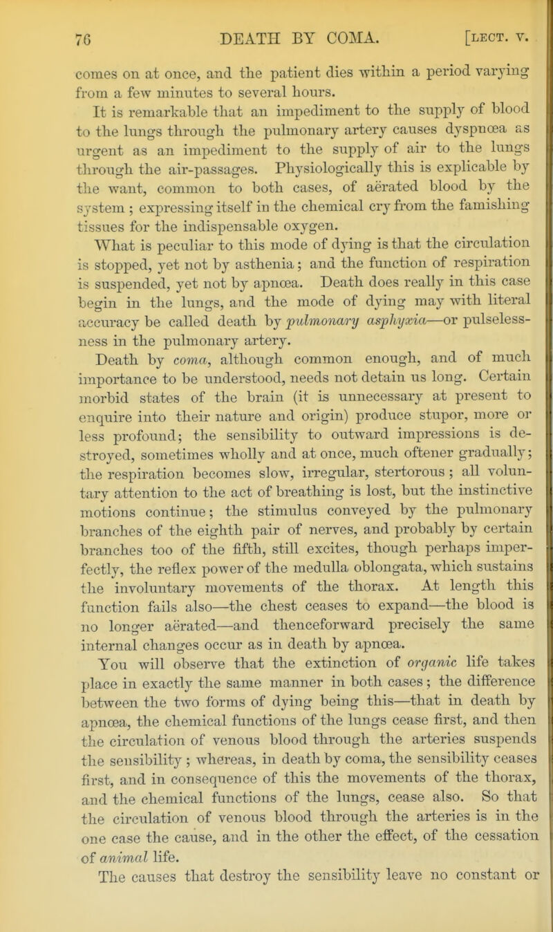 comes on at once, and the patient dies within a period varying from a few minutes to several hours. It is remarkable that an impediment to the supply of blood to the lungs through the pulmonary artery causes dyspnoea as urgent as an impediment to the supply of air to the lungs through the air-passages. Physiologically this is explicable by the want, common to both cases, of aerated blood by the system ; expressing itself in the chemical cry fi'om the famishing tissues for the indispensable oxygen. What is peculiar to this mode of dying is that the circulation is stopped, yet not by asthenia; and the function of respiration is suspended, yet not by apnoea. Death does really in this case begin in the lungs, and the mode of dying may with literal accuracy be called death by pulmonary asphyxia—or pulseless- ness in the pulmonary artery. Death by coma, although common enough, and of much importance to be understood, needs not detain us long. Certain morbid states of the brain (it is unnecessary at present to enquire into their nature and origin) produce stupor, more or less profound; the sensibility to outward impressions is de- stroyed, sometimes wholly and at once, much oftener gradually; the respiration becomes slow, irregular, stertorous ; all volun- tary attention to the act of breathing is lost, but the instinctive motions continue; the stimulus conveyed by the pulmonary branches of the eighth pair of nerves, and probably by certain branches too of the fifth, still excites, though perhaps imper- fectly, the reflex power of the medulla oblongata, which sustains the involuntary movements of the thorax. At length this function fails also—the chest ceases to expand—the blood is no longer aerated—and thenceforward precisely the same internal changes occur as in death by axDuoea. You will observe that the extinction of organic life takes place in exactly the same manner in both cases; the difference between the two forms of dying being this—that in death by apnoea, the chemical functions of the lungs cease first, and then the circulation of venous blood through the arteries suspends the sensibility ; whereas, in death by coma, the sensibility ceases first, and in consequence of this the movements of the thorax, and the chemical functions of the lungs, cease also. So that the circulation of venous blood through the arteries is in the one case the cause, and in the other the effect, of the cessation of animal life. The causes that destroy the sensibility leave no constant or