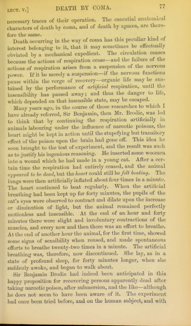 necessary traces of their operation. The essential anatonneal characters of death by coma, and of death by apnoea, are there- fore the same. i . -i Death occurring in the way of coma has this pecuhar land ol interest belonging to it, that it may sometimes be effectually obviated by a mechanical expedient. The circulation ceases because the actions of respiration cease—and the failure of the actions of respu-ation ai'ises from a suspension of the nervous power. If it be merely a suspension—if the nervous functions pause within the verge of recovery—organic life may be sus- tained by the performance of artificial respiration, until the insensibility has passed away; and thus the danger to life, which depended on that insensible state, may be escaped. Many years ago, in the course of those researches to which I have already referred, Sir Benjamin, then Mr. Brodie, was led to think that by continuing the respiration artificially in animals labouring under the influence of narcotic poisons, the heart might be kept in action until the stupefying but transitory effect of the poison upon the brain had gone off. This idea he soon brought to the test of experiment, and the result was such as to justify his ingenious reasoning. He inserted some woorara into a wound which he had made in a yomig cat. After a cer- tain time the respiration had entirely ceased, and the animal appeared to be dead, but the heart could still be felt heating. The lungs were then artificially inflated about four times in a minute. The heart continued to beat regularly. When the artificial breathing had been kept up for forty minutes, the pupils of the cat's eyes were observed to contract and dilate upon the increase or diminution of light, but the animal remained perfectly motionless and insensible. At the end of an hour and forty minutes there were slight and involuntary contractions of the muscles, and every now and then there was an effort to breathe. At the end of another hour the animal, for the first time, showed some signs of sensibility when roused, and made spontaneous efforts to breathe twenty-two times in a minute. The artificial breathing was, therefore, now discontinued. She lay, as in a state of profound sleep, for forty minutes longer, when she suddenly awoke, and began to walk about. Sir Benjamin Brodie had indeed been anticipated in this happy proposition for recovering persons apparently dead after taking narcotic poison, after submersion, and the like—although he does not seem to have been aware of it. The experiment had once been tried before, and on the human subject, and with