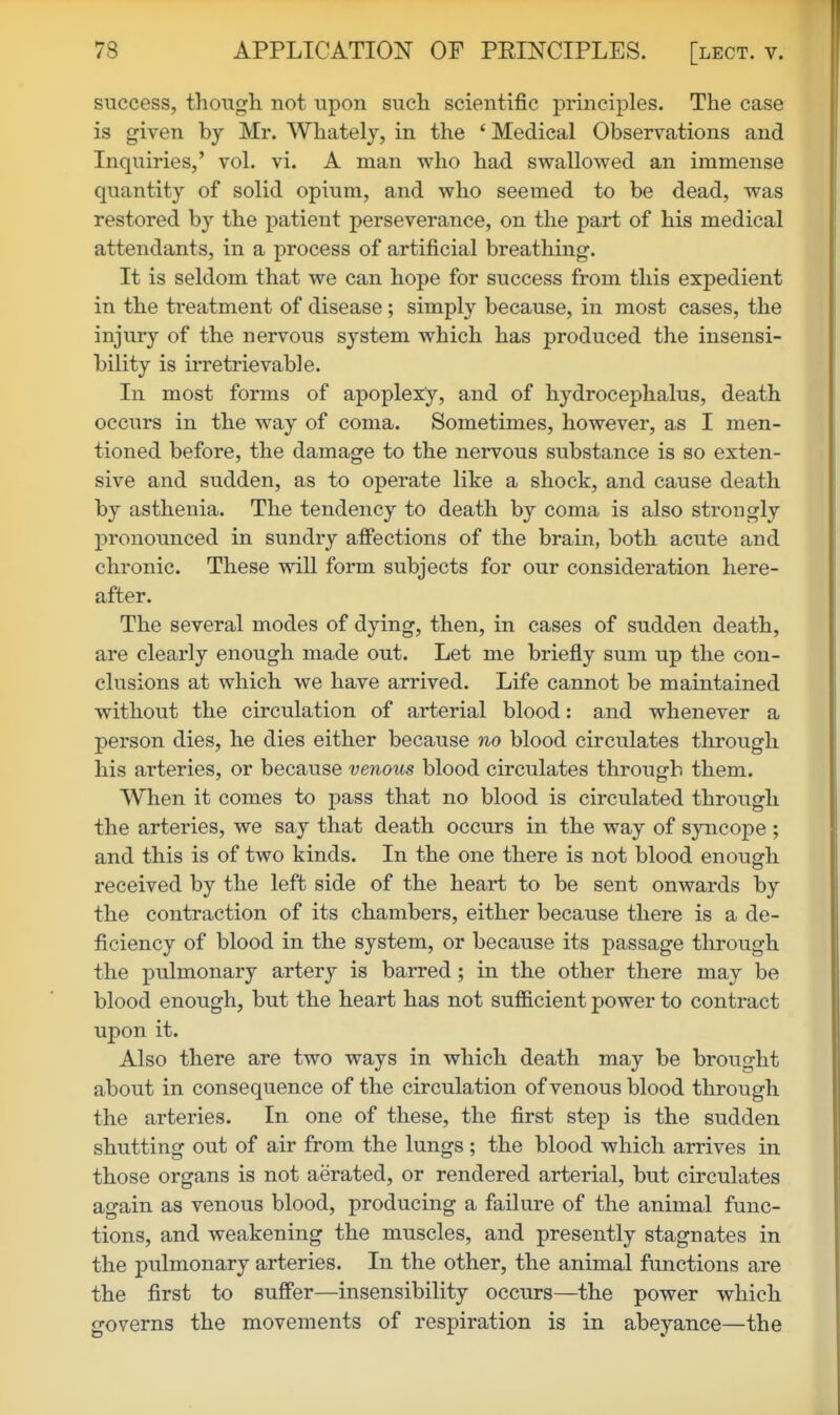 success, though, not upon such scientific principles. The case is given by Mr. Whately, in the * Medical Observations and Inquiries,' vol. vi. A man who had swallowed an immense quantity of solid opium, and who seemed to be dead, was restored by the patient perseverance, on the part of his medical attendants, in a process of artificial breathing. It is seldom that we can hope for success from this expedient in the treatment of disease; simply because, in most cases, the injury of the nervous system which has produced the insensi- bility is irretrievable. In most forms of apoplexy, and of hydrocephalus, death occurs in the way of coma. Sometimes, however, as I men- tioned before, the damage to the nervous substance is so exten- sive and sudden, as to operate like a shock, and cause death by asthenia. The tendency to death by coma is also strongly pronounced in sundry affections of the brain, both acute and chronic. These will form subjects for our consideration here- after. The several modes of dying, then, in cases of sudden death, are clearly enough made out. Let me briefly sum up the con- clusions at which we have arrived. Life cannot be maintained without the circulation of arterial blood: and whenever a person dies, he dies either because no blood circulates through his arteries, or because venous blood circulates through them. When it comes to pass that no blood is circulated through the arteries, we say that death occurs in the way of sjmcope ; and this is of two kinds. In the one there is not blood enough received by the left side of the heart to be sent onwards by the contraction of its chambers, either because there is a de- ficiency of blood in the system, or because its passage through the pulmonary artery is barred; in the other there may be blood enough, but the heart has not sufficient power to contract upon it. Also there are two ways in which death may be brought about in consequence of the circulation of venous blood through the arteries. In one of these, the first step is the sudden shutting out of air from the lungs; the blood which arrives in those organs is not aerated, or rendered arterial, but circulates again as venous blood, producing a failure of the animal func- tions, and weakening the muscles, and presently stagnates in the pulmonary arteries. In the other, the animal functions are the first to suffer—insensibility occurs—the power which governs the movements of respiration is in abeyance—the