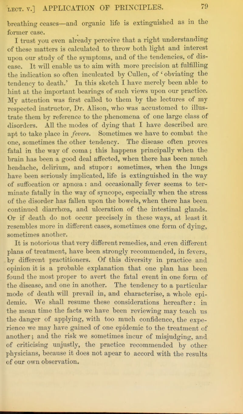 LECT. v.] APPLICATION OF PRINCIPLES. breathing ceases—and organic life is extinguished as in the former case. I trust you even already perceive that a right understanding of these matters is calculated to throw both light and interest upon our study of the symptoms, and of the tendencies, of dis- ease. It will enable us to aim with more precision at fulfilling the indication so often inculcated by CuUen, of ' obviating the tendency to death.' In this sketch I have merely been able to hint at the important bearings of such views upon our practice. My attention was first called to them by the lectures of my respected instructor, Dr. Alison, who was accustomed to illus- trate them by reference to the phenomena of one large class of disorders. All the modes of dying that I have described are apt to take place in fevers. Sometimes we have to combat the one, sometimes the other tendency. The disease often proves fatal in the way of coma; this happens principally when the brain has been a good deal affected, when there has been much headache, delirium, and stupor: sometimes, when the lungs have been seriously implicated, life is extinguished in the way of suffocation or apnoea: and occasionally fever seems to ter- minate fatally in the way of syncope, especially when the stress of the disorder has fallen upon the bowels, when there has been continued diarrhoea, and ulceration of the intestinal glands. Or if death do not occur precisely in these ways, at least it resembles more in difierent cases, sometimes one form of dying, sometimes another. It is notorious that very different remedies, and even different plans of treatment, have been strongly recommended, in fevers, by different practitioners. Of this diversity in practice and opinion it is a probable explanation that one plan has been found the most proper to avert the fatal event in one form of the disease, and one in another. The tendency to a particular mode of death will prevail in, and characterise, a whole epi- demic. We shaU resume these considerations hereafter: in the mean time the facts we have been reviewing may teach us the danger of applying, with too much confidence, the expe- rience we may have gained of one epidemic to the treatment of another; and the risk we sometimes incur of misjudging, and of criticising unjustly, the practice recommended by other physicians, because it does not apear to accord with the results of our own observation.