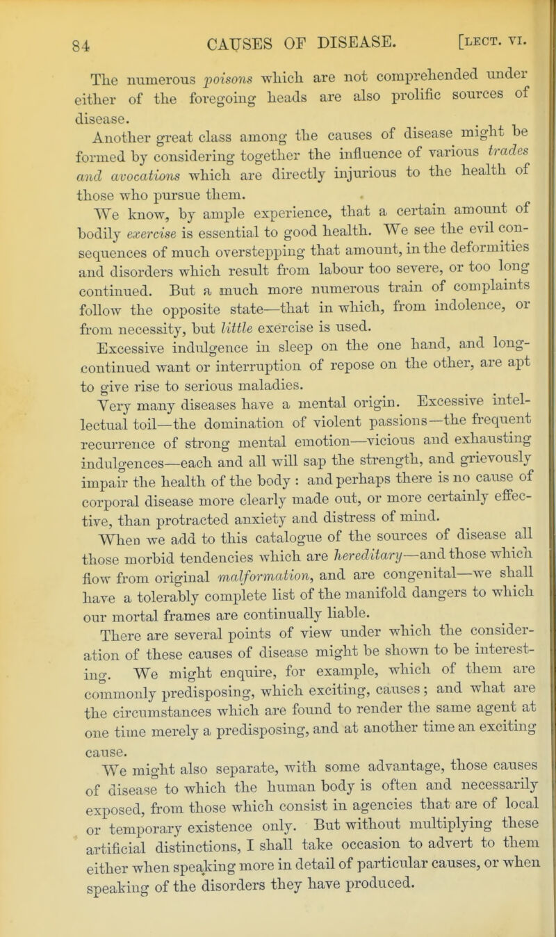 The numerous poisons whicli are not compreliended under either of the foregomg heads are also prolific sources of disease. Another great class among the causes of disease might be formed by considering together the influence of various trades and avocations which are directly injurious to the health of those who pursue them. We know, by ample experience, tha,t a certain amount of bodily exercise is essential to good health. We see the evil con- sequences of much overstepping that amount, in the deformities and disorders which result from labour too severe, or too long continued. But a much more numerous train of complaints follow the opposite state—that in which, from indolence, or from necessity, but little exercise is used. Excessive indulgence in sleep on the one hand, and long- continued want or interruption of repose on the other, are apt to give rise to serious maladies. Yery many diseases have a mental origin. Excessive intel- lectual toil—the domination of violent passions—the frequent recurrence of strong mental emotion—vicious and exhaustmg indulgences—each and all will sap the strength, and grievously impair the health of the body : and perhaps there is no cause of corporal disease more clearly made out, or more certainly effec- tive, than protracted anxiety and distress of mind. When we add to this catalogue of the sources of disease all those morbid tendencies which are /leret^iiar?/—and those which flow from original malformation, and are congenital—we shall have a tolerably complete list of the manifold dangers to which our mortal frames are continually liable. There are several points of view under which the consider- ation of these causes of disease might be shown to be interest- ing. We might enquire, for example, which of them are commonly predisposing, which exciting, causes; and what are the circumstances which are found to render the same agent at one time merely a predisposing, and at another time an exciting cause. We might also separate, with some advantage, those causes of disease to which the human body is often and necessarily exposed, from those which consist in agencies that are of local or temporary existence only. But without multiplying these artificial distinctions, I shall take occasion to advert to them either when speaking more in detail of particular causes, or when speaking of the disorders they have produced.