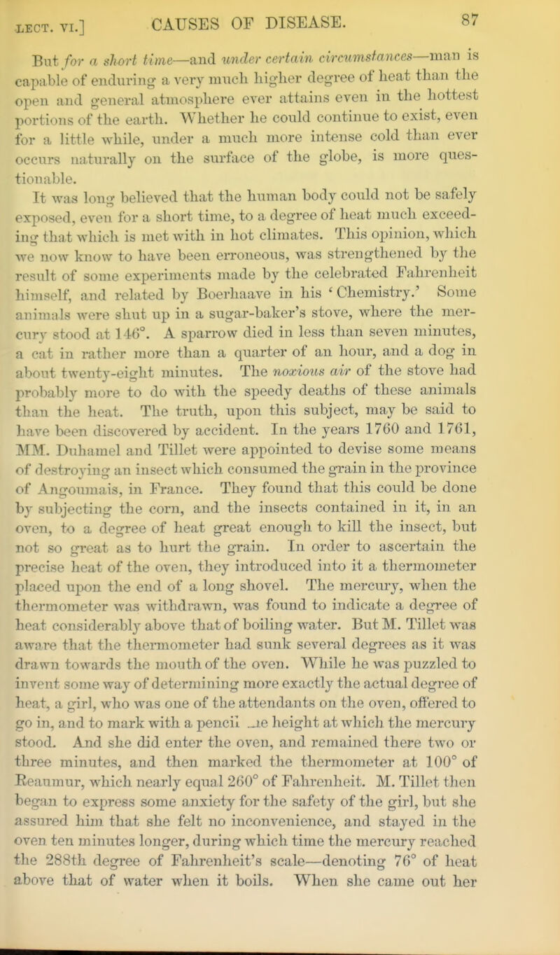 But/or a short time—and under certain circumsfances—maTi is capable of enduring a very much liiglier degree of heat than the open and general atmosphere ever attains even in the hottest portions of the earth. Whether he could continue to exist, even for a little while, under a much more intense cold than ever occurs naturally on the surface of the globe, is more ques- tionable. It was long believed that the human body could not be safely exposed, even for a short time, to a degree of heat much exceed- in^r that which is met with in hot climates. This opinion, which we now know to have been erroneous, was strengthened by the result of some experiments made by the celebrated Fahrenheit himself, and related by Boerhaave in his ' Chemistry.' Some animals were shut up in a sugar-baker's stove, where the mer- cury stood at 146°. A sparrow died in less than seven minutes, a cat in rather more than a quarter of an hour, and a dog in about twenty-eight minutes. The noxious air of the stove had probably more to do with the speedy deaths of these animals than the heat. The truth, upon this subject, may be said to have been discovered by accident. In the years 1760 and 1761, MM. Duhamel and Tillet were appointed to devise some means of destroying an insect which consumed the grain in the province of Angoumais, in France. They found that this could be done by subjecting the corn, and the insects contained in it, in an oven, to a degree of heat great enough to kill the insect, but not so great as to hurt the grain. In order to ascertain the precise heat of the oven, they introduced into it a thermometer placed upon the end of a long shovel. The mercury, when the thermometer was withdrawn, was found to indicate a degree of heat considerably above that of boiling water. But M. Tillet was aware that the thermometer had sunk several degrees as it was drawn towards the mouth of the oven. While he was puzzled to invent some way of determining more exactly the actual degree of heat, a girl, who was one of the attendants on the oven, offered to go in, and to mark with a pencil ._ie height at which the mercury stood. And she did enter the oven, and remained there two or three minutes, and then marked the thermometer a,t 100° of Reaumur, which nearly equal 260° of Fahrenheit. M. Tillet then began to express some anxiety for the safety of the girl, but she assured him that she felt no inconvenience, and stayed in the oven ten minutes longer, during which time the mercury reached the 288th degree of Fahrenheit's scale—denoting 76° of heat above that of water when it boils. When she came out her