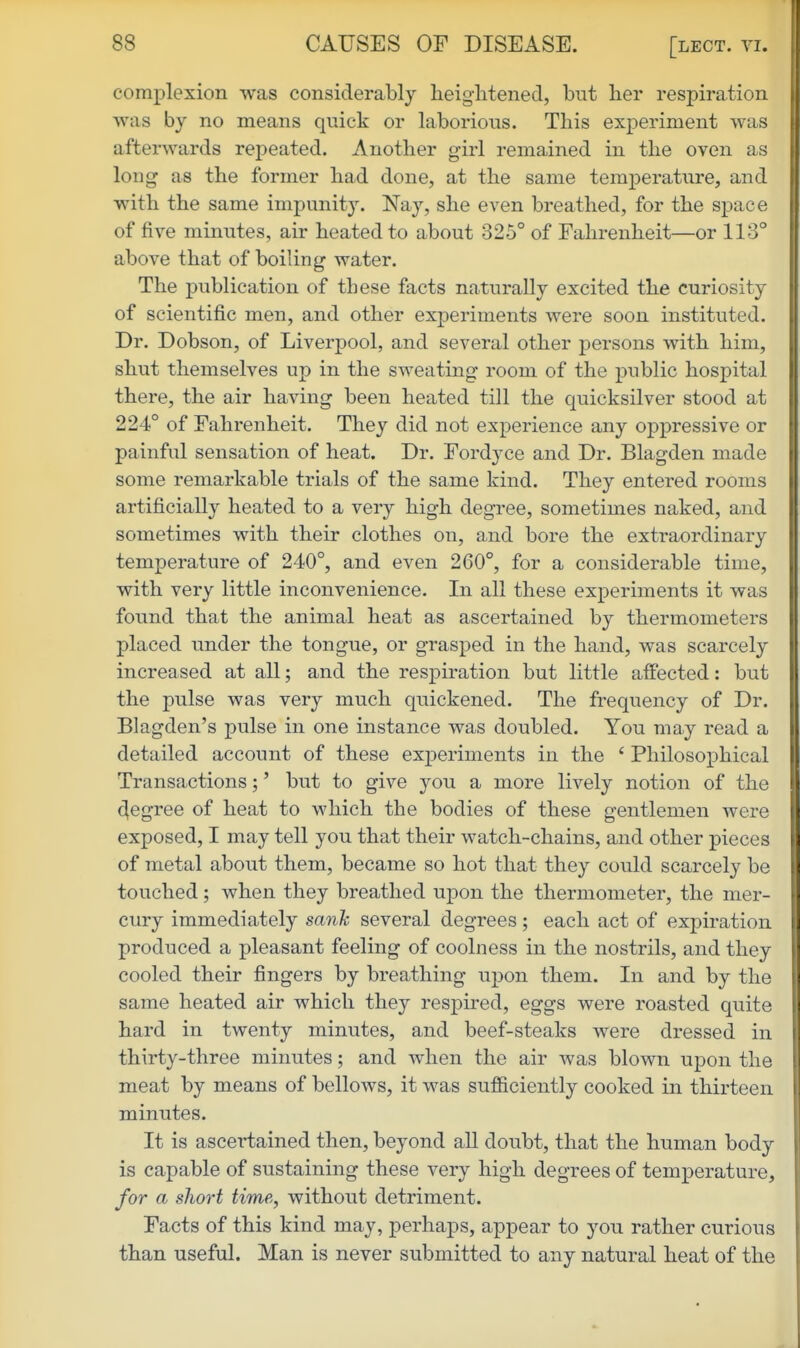 complexion was considerably heig-litened, but her respiration was by no means quick or laborious. This experiment was afterwards repeated. Another girl remained in the oven as long as the former had done, at the same temperature, and with the same impunity. Nay, she even breathed, for the space of five minutes, air heated to about 325° of Fahrenheit—or 113° above that of boiling water. The publication of these facts naturally excited the curiosity of scientific men, and other experiments were soon instituted. Dr. Dobson, of Liverpool, and several other persons with him, shut themselves up in the sweating room of the public hospital there, the air having been heated till the quicksilver stood at 224° of Fahrenheit. They did not experience any oppressive or painful sensation of heat. Dr. Fordyce and Dr. Blagden made some remarkable trials of the same kind. They entered rooms artificially heated to a very high degree, sometimes naked, and sometimes with their clothes on, and bore the extraordinary temperature of 240°, and even 260°, for a considerable time, with very little inconvenience. In all these experiments it was found that the animal heat as ascertained by thermometers placed under the tongue, or grasped in the hand, was scarcely increased at all; and the respiration but little affected: but the pulse was very much quickened. The frequency of Dr. Blagden's pulse in one instance was doubled. You may read a detailed account of these experiments in the ' Philosophical Transactions;' but to give you a more lively notion of the degree of heat to which the bodies of these gentlemen were exposed, I may tell you that their watch-chains, and other pieces of metal about them, became so hot that they could scarcely be touched; when they breathed upon the thermometer, the mer- cury immediately sank several degrees; each act of expiration produced a pleasant feeling of coolness in the nostrils, and they cooled their fingers by breathing upon them. In and by the same heated air which they respired, eggs were roasted quite hard in twenty minutes, and beef-steaks were dressed in thirty-three minutes; and when the air was blown upon the meat by means of bellows, it was sufficiently cooked in thirteen minutes. It is ascertained then, beyond all doubt, that the human body is capable of sustaining these very high degrees of temperature, for a short time, without detriment. Facts of this kind may, perhaps, appear to you rather curious than useful. Man is never submitted to any natural heat of the