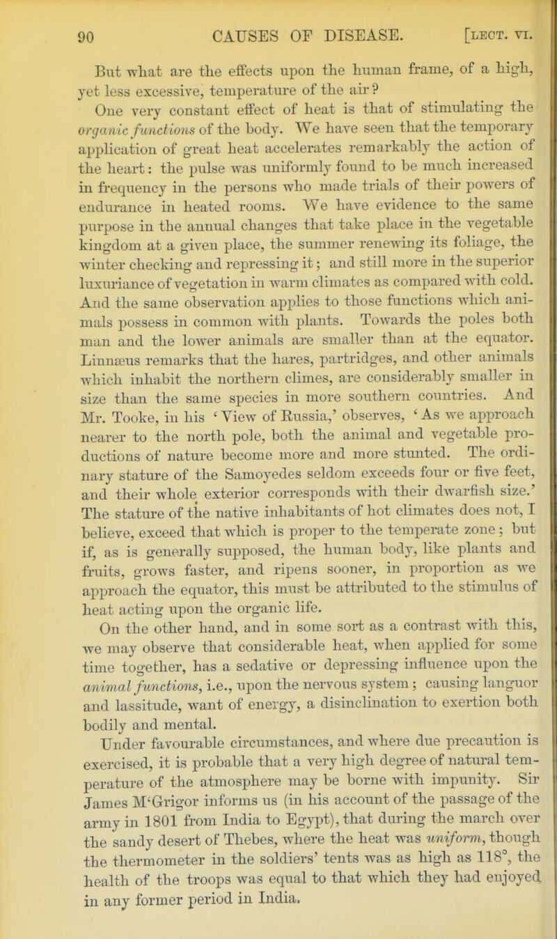 But what are the effects upon the human frame, of a high, yet less excessive, temperature of the air ? One very constant effect of heat is that of stimulating the organic functions of the body. We have seen that the temporary application of great heat accelerates remarkably the action of the heart: the pulse was uniformly found to be much increased in frequency in the persons who made trials of their powers of endurance in heated rooms. We have evidence to the same purpose in the annual changes that take place in the vegetable kingdom at a given place, the summer renewing its foliage, the winter checking and repressing it; and still more in the superior luxuriance of vegetation in warm climates as compared with cold. And the same observation applies to those functions which ani- mals possess in common with plants. Towards the poles both man and the lower animals are smaller than at the equator. Linnaeus remarks that the hares, partridges, and other animals which inhabit the northern climes, are considerably smaller in size than the same species in more southern countries. And Mr. Tooke, in his ' View of Eussia,' observes, ' As we approach nearer to the north pole, both the animal and vegetable pro- ductions of nature become more and more stunted. The ordi- nary stature of the Samoyedes seldom exceeds four or five feet, and their whole exterior corresponds with their dwarfish size.' The stature of the native inhabitants of hot climates does not, I believe, exceed that which is proper to the temperate zone ; but if, as is generally supposed, the human body, like plants and fruits, grows faster, and ripens sooner, in j^roportion as we approach the equator, this must be attributed to the stimulus of heat acting upon the organic life. On the other hand, and in some sort as a contrast with this, we may observe that considerable heat, when applied for some time together, has a sedative or depressing influence upon the animal functions, i.e., upon the nervous system; causing languor and lassitude, want of energy, a disinclination to exertion both bodily and mental. Under favourable circumstances, and where due precaution is exercised, it is probable that a very high degree of natural tem- perature of the atmosphere may be borne with impunity. Sir James M'Grigor informs us (in his account of the passage of the army in 1801 from India to Egypt), that during the march over the sandy desert of Thebes, where the heat was uniform, though the thermometer in the soldiers' tents was as high as 118^, the health of the troops was equal to that which they had enjoyed in any former period in India.