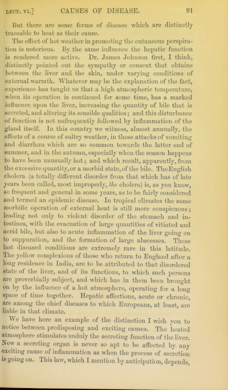 But there are some forms of disease wliicli are distinctly traceable to heat as their cause. The effect of hot weather iii promoting the cutaneous perspira- tion is notorious. By the same influence the hepatic function is rendered more active. Dr. James Johnson first, I think, distinctly pointed out the sympathy or consent that obtains between the liver and the skin, under varying conditions of external warmtli. Whatever may be the explanation of the fact, experience has taught us that a high atmospheric temperature, when its operation is continued for some time, has a marked intiuence upon the liver, increasing the quantity of bile that is secreted, and altering its sensible qualities; and this disturbance of function is not unfrequently followed by inflammation of the gland itself. In this country we witness, almost annuall}^ the effects of a course of sultry weather, in those attacks of vomiting and diarrhoea which are so common towards the latter end of summer, and in the autumn, esj^eciall}^ when the season happens to have been unusually hot; and which result, apparently, from the excessive quantity, or a morbid state, of the bile. The English cholera (a totally different disorder from that which has of late years been called, most improperly, the cholera) is, as you know, so frequent and general in some years, as to be fairly considered and termed an epidemic disease. In tropical climates the same morbific operation of external heat is still more conspicuous; leading not only to violent disorder of the stomach and in- testines, with the evacuation of large quantities of vitiated and acrid bile, but also to acute inflammation of the liver going on to suppuration, and the formation of large abscesses. These last diseased conditions are extremely rare in this latitude. The yellow complexions of those who return to England after a long residence in India, are to be attributed to that disordered state of the liver, and of its functions, to which such persons are proverbially subject, and which has in them been brought on by the influence of a hot atmosphere, operating for a long space of time together. Hepatic affections, acute or chronic, are among the chief diseases to which Europeans, at least, are liable in that climate. We have here an example of the distinction I wish you to notice between predisposing and exciting causes. The heated atmosphere stimulates unduly the secreting function of the liver. Now a secreting organ is never so apt to be affected by any exciting cause of inflammation as when the process of secretion is going on. This law, which I mention by anticipation, depends,