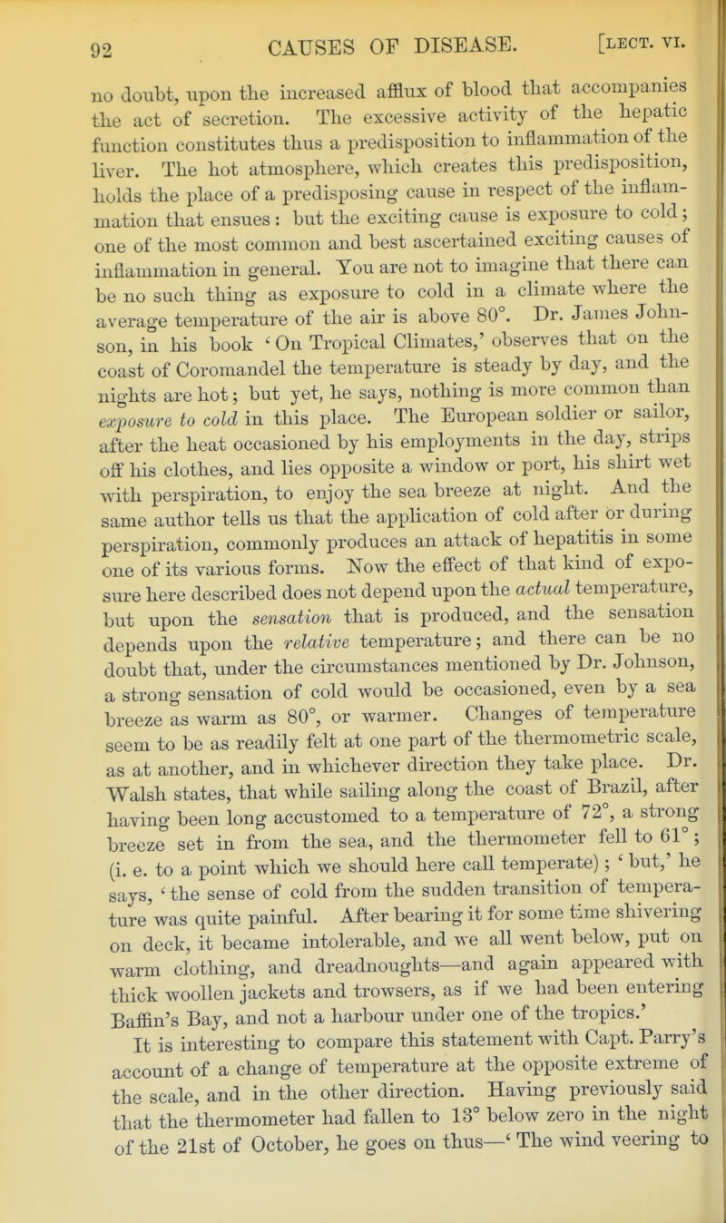 no doubt, upon the increased afflux of blood that accompanies the act of secretion. The excessive activity of the hepatic function constitutes thus a predisposition to inflammation of the liver. The hot atmosphere, Avhich creates this predisposition, holds the place of a predisposing cause in respect of the inflam- mation that ensues : but the exciting cause is exposure to cold; one of the most common and best ascertained exciting causes of inflammation in general. You are not to imagine that there can be no such thing as exposure to cold in a climate where the average temperature of the air is above 80°. Dr. James John- son, in his book ' On Tropical Climates,' observes that on the coast of Coromandel the temperature is steady by day, and the nights are hot; but yet, he says, nothing is more common than exposure to cold in this place. The European soldier or sailor, after the heat occasioned by his employments in the day, strips off his clothes, and lies opposite a window or port, his shirt wet with perspiration, to enjoy the sea breeze at night. And the same author tells us that the application of cold after or during perspiration, commonly produces an attack of hepatitis in some one of its various forms. Now the effect of that kind of expo- sure here described does not depend upon the actual temperature, but upon the sensation that is produced, and the sensation depends upon the relative temperature; and there can be no doubt that, under the circumstances mentioned by Dr. Johnson, a strong sensation of cold would be occasioned, even by a sea breeze as warm as 80°, or warmer. Changes of temperature seem to be as readily felt at one part of the thermometric scale, as at another, and in whichever direction they take place. Dr. Walsh states, that while sailing along the coast of Brazil, after having been long accustomed to a temperature of 72°, a strong breeze set in from the sea, and the thermometer fell to 61°; (i. e. to a point which we should here call temperate); ' but,' he says, ' the sense of cold from the sudden transition of tempera- ture'was quite painful. After bearing it for some time shivering on deck, it became intolerable, and we all went below, put on warm clothing, and dreadnoughts—and again appeared with thick woollen jackets and trowsers, as if we had been entermg Baffin's Bay, and not a harbour under one of the tropics.' It is interesting to compare this statement with Capt. Parry's account of a change of temperature at the opposite extreme of the scale, and in the other direction. Having previously said that the thermometer had fallen to 13° below zero in the night of the 21st of October, he goes on thus—' The wind veering to