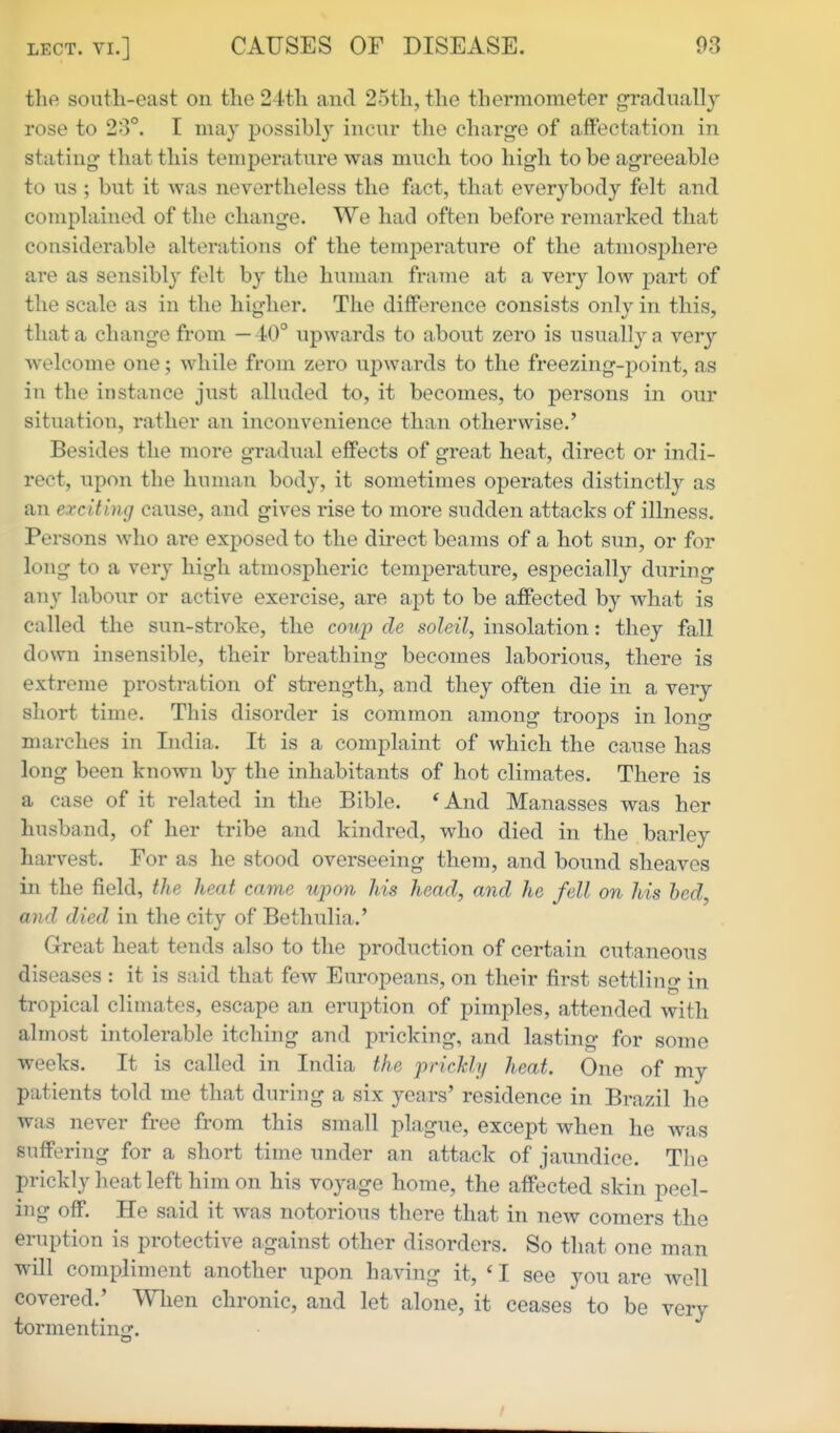 the south-east on the 24th and 25th, the thermometer g-radiially rose to 2-3°. I may possibly incur the charge of affectation in stating that this temperature was much too high to be agreeable to us ; but it was nevertheless the fact, that everybody felt and complained of the change. We had often before remarked that considerable alterations of the temperature of the atmosj^here are as sensibly felt by the human frame at a very low part of the scale as in the higher. The difference consists only in this, that a change from —40° upwards to about zero is usually a very welcome one; while from zero upwards to the freezing-point, as in the instance just alluded to, it becomes, to persons in our situation, rather an inconvenience than otherwise.' Besides the more gradual effects of great heat, direct or indi- rect, upon the human body, it sometimes operates distinctly as an exciting cause, and gives rise to more sudden attacks of illness. Persons who are exposed to the direct beams of a hot sun, or for long to a very high atmospheric temperature, especially during any labour or active exercise, are apt to be affected by what is called the sun-stroke, the coup cle soleil, insolation: they fall down insensible, their breathing becomes laborious, there is extreme prostration of strength, and they often die in a very short time. This disorder is common among troops in long marches in India. It is a complaint of which the cause has long been known by the inhabitants of hot climates. There is a case of it related in the Bible. *And Manasses was her husband, of her tribe and kindred, who died in the barley harvest. For as he stood overseeing them, and bound sheaves in the field, the heat came upon his head, and he fell on his bed, and died in the city of Bethulia.' Great heat tends also to the production of certain cutaneous diseases : it is said that few Europeans, on their first settling in tropical climates, escape an eruption of pimples, attended with almost intolerable itching and pricking, and lasting for some weeks. It is called in India the pricJch/ heat. One of my patients told me that during a six years' residence in Brazil he was never free from this small plague, except when he was suffering for a short time under an attack of jaundice. The prickly heat left him on his voyage home, the affected skin peel- ing off. He said it was notorious there that in new comers the eruption is protective against other disorders. So that one man will compliment another upon having it, ' I see you are well covered.' When chronic, and let alone, it ceases to be very tormenting.