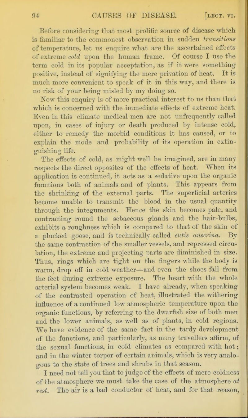 Before considering' tliat most prolific source of disease which, is familiar to the commonest observation in sudden transitions of temperature, let us enquire what are the ascei*tained effects of extreme cold upon the human frame. Of course I use the term cold in its popular acceptation, as if it were something ! positive, instead of signifying the mere privation of heat. It is much more convenient to speak of it in this way, and there is no risk of your being misled by my doing so. Now this enquiry is of more practical interest to us than that which is concerned with the immediate effects of extreme heat. > Even in this climate medical men are not unfrequently called f upon, in cases of injury or death produced by intense cold, either to remedy the morbid conditions it has caused, or to explain the mode and probability of its operation in extin- guishing life. The effects of cold, as might well be imagined, are in many respects the direct opposites of the effects of heat. When its application is continued, it acts as a sedative upon the organic functions both of animals and of plants. This appears from the shrinking of the external parts. The superficial arteries become unable to transmit the blood in the usual quantity through the integuments. Hence the skin becomes pale, and contracting round the sebaceous glands and the hair-bulbs, exhibits a roughness which is compared to that of the skin of a plucked goose, and is technically called cutis anserina. By the same contraction of the smaller vessels, and repressed circu- lation, the extreme and projecting parts are diminished in size. Thus, rings which are tight on the fingers while the body is warm, drop off in cold weather—and even the shoes fall from the feet during extreme exposure. The heart with the whole arterial system becomes weak. I have already, when speaking of the contrasted operation of heat, illustrated the withering influence of a continued low atmospheric temperature upon the organic functions, by referring to the dwarfish size of both men and the lower animals, as well as of plants, in cold regions. We have evidence of the same fact in the tardy development of the functions, and particularly, as mfmy travellers affirm, of the sexual functions, in cold climates as compared with hot; and in the winter torpor of certain animals, which is very analo- gous to the state of trees and shrubs in that season. I need not teU you that to judge of the effects of mere coldness of the atmosphere we must take the case of the atmosphere at rest. The air is a bad conductor of heat, and for that reason,