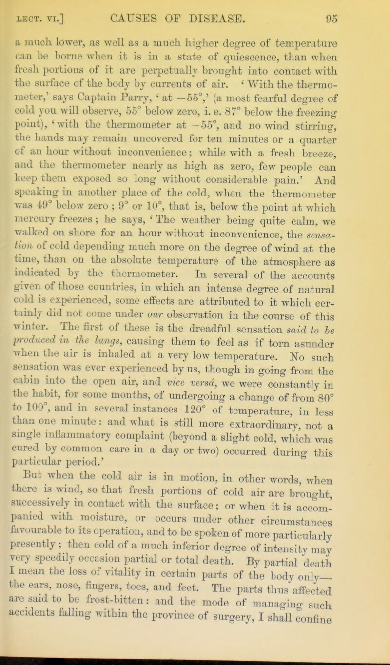 a much lower, as well as a much higher degree of temperature can be borne when it is in a state of quiescence, than when fresh portions of it are perpetually brought into contact with the surface of the body by currents of air. ' With the thermo- meter,' says Captain Parry, ' at -55°,' (a most fearful degree of cold you will observe, 55° below zero, i. e. 87° below the freezing point), 'with the thermometer at -55°, and no wind stirrinir, the hands may remain uncovered for ten minutes or a quarter of an hour without inconvenience; while with a fresh breeze, and the thermometer nearly as high as zero, few people can keep them exposed so long without considerable pain.' And speaking in another place of the cold, when the thermometer was 49° below zero ; 9° or 10°, that is, below the point at which mercury freezes ; he says, ' The weather being quite calm, we walked on shore for an hour without inconvenience, the sensa- tion of cold depending much more on the degree of wind at the time, than on the absolute temperature of the atmosphere as indicated by the thermometer. In several of the accounts given of those countries, in which an intense degree of natural cold is experienced, some effects are attributed to it which cer- tainly did not come under our observation in the course of this winter. The first of these is the dreadful sensation said to be produced in the lungs, causing them to feel as if torn asunder when the air is inhaled at a very low temperature. No such sensation was ever experienced by us, though in going from the cabin into the open air, and vice versa, we were constantly in the habit, for some months, of undergoing a change of from 80° to 100°, and in several instances 120° of temperature, in less than one minute : and what is still more extraordinary, not a single inflammatory complaint (beyond a slight cold, which was cured by common care in a day or two) occurred during this particular period.' ^ But when the cold air is in motion, in other words, when there is wind, so that fresh portions of cold air are brought, successively in contact with the surface; or when it is accom- panied with moisture, or occurs under other circumstances favourable to its operation, and to be spoken of more particularly presently ; then cold of a much inferior degree of intensity may very speedily occasion partial or total death. By partial death I mean the loss of vitality in certain parts of the body only— the ears, nose, fingers, toes, and feet. The parts thus affected are said to be frost-bitten : and the mode of managino- such accidents falling within the province of surgery, I shall confine