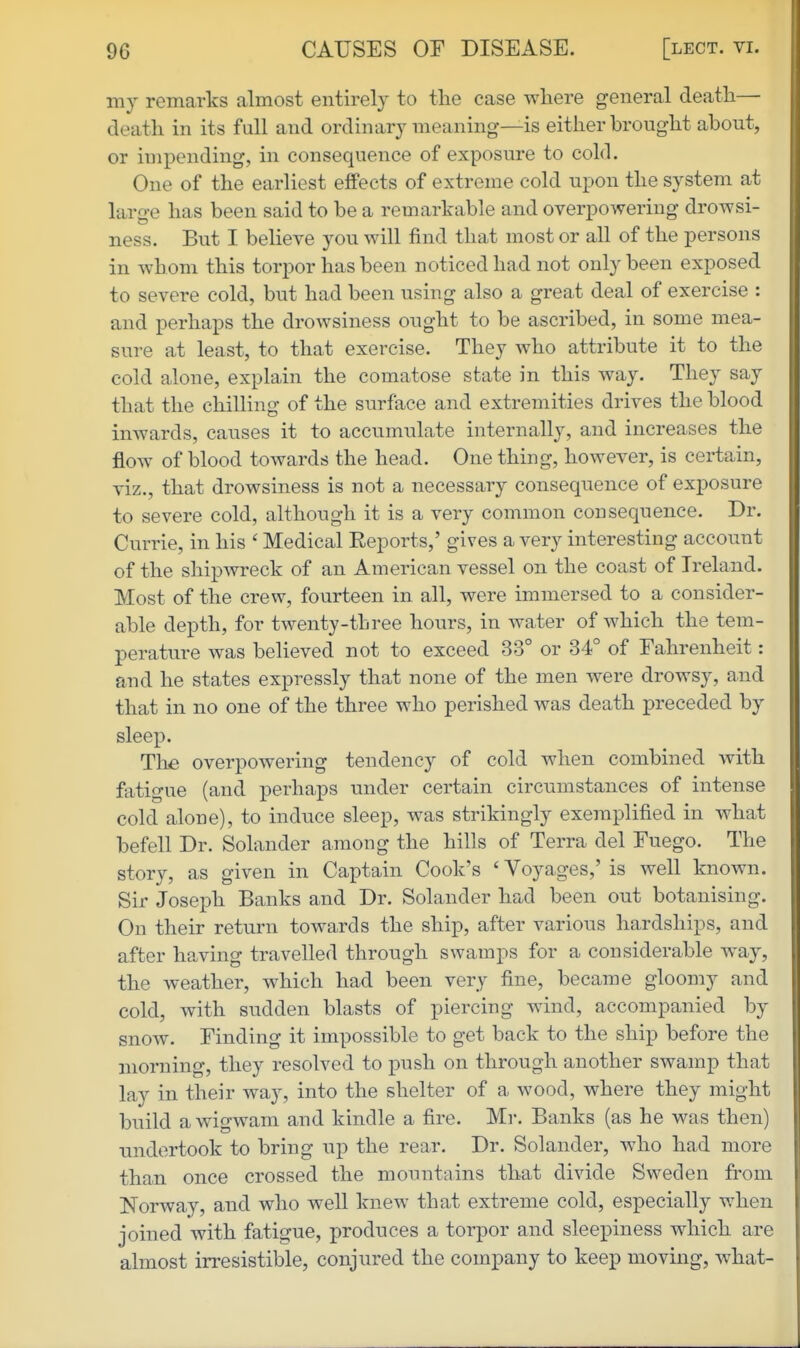 my remarks almost entirely to tlie case where general death— death in its full and ordinary meaning—is either brought about, or impending, in consequence of exposure to cold. One of the earliest effects of extreme cold upon the system at laro-e has been said to be a remarkable and overpowering drowsi- ness. But I believe you will find that most or all of the persons in whom this torpor has been noticed had not only been exposed to severe cold, but had been using also a great deal of exercise : and perhaps the drowsiness ought to be ascribed, in some mea- sure at least, to that exercise. They who attribute it to the cold alone, explain the comatose state in this way. They say that the chilling of the surface and extremities drives the blood inwards, causes it to accumulate internally, and increases the flow of blood towards the head. One thing, however, is certain, viz., that drowsiness is not a necessary consequence of exposure to severe cold, although it is a very common consequence. Dr. Currie, in his ' Medical Eeports,' gives a very interesting account of the shipwreck of an American vessel on the coast of Ireland. Most of the crew, fourteen in all, were immersed to a consider- able depth, for twenty-three hours, in water of which the tem- perature was believed not to exceed 33° or 34° of Fahrenheit: and he states expressly that none of the men were drowsy, and that in no one of the three who perished was death preceded by sleep. The overpowering tendency of cold when combined with fatigue (and perhaps under certain circumstances of intense cold alone), to induce sleep, was strikingly exemplified in what befell Dr. Solander among the hills of Terra del Fuego. The story, as given in Captain Cook's ' Voyages,' is well known. Sir Joseph Banks and Dr. Solander had been out botanising. On their return towards the ship, after various hardships, and after having travelled through swamps for a considerable way, the weather, which had been very fine, became gloomy and cold, with sudden blasts of piercing wind, accompanied by snow. Finding it impossible to get back to the ship before the morning, they resolved to push on through another swamp that lay in their way, into the shelter of a wood, where they might build a wigwam and kindle a fire. Mr. Banks (as he was then) undertook to bring up the rear. Dr. Solander, who had more than once crossed the mountains that divide Sweden from Norway, and who well knew that extreme cold, especially when joined with fatigue, produces a torpor and sleej)iness which are almost irresistible, conjured the company to keep moving, what-