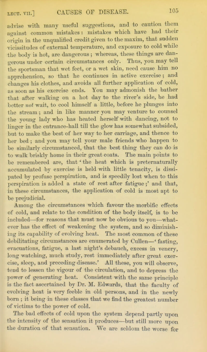 advise with many useful suggestions, and to caution tliem against common mistakes: mistakes which have had their origin in the unqualified credit given to the maxim, that sudden vicissitudes of external temperature, and exposure to cold while the body is hot, are dangerous ; whereas, these things are dan- gerous under certain circumstances only. Thus, you may tell the sportsman that wet feet, or a wet skin, need cause him no apprehension, so that he continues in active exercise; and changes his clothes, and avoids all further application of cold, as soon as his exercise ends. You may admonish the bather that after walking on a hot day to the river's side, he had better not wait, to cool himself a little, before he plunges into the stream; and in like manner you may venture to counsel the young lady who has heated herself with dancing, not to linger in the entrance-hall till the glow has somewhat subsided, but to make the best of her way to her can-iage, and thence to her bed ; and you may tell your male friends who happen to be similarly circumstanced, that the best thing they can do is to walk briskly home in their great coats. The main points to be remembered are, that * the heat which is preternaturally accumulated by exercise is held with little tenacity, is dissi- pated by profuse perspiration, and is speedily lost when to this j^erspiration is added a state of rest after fatigueand that, in these circumstances, the application of cold is most apt to be prejudicial. Among the circumstances which favour the morbific effects of cold, and relate to the condition of the body itself, is to be included—for reasons that must now be obvious to you—what- ever has the efPect of weakening the system, and so diminish- ing its capability of evolving heat. The most common of these debilitating circumstances are enumerated by Cullen—' fasting, evacuations, fatigue, a last night's debauch, excess in venery, long watching, much study, rest immediately after great exer- cise, sleep, and preceding disease.' All these, you will observe, tend to lessen the vigour of the circulation, and to depress the power of generating heat. Consistent with the same principle is the fact ascertained by Dr. M. Edwards, that the facult}^ of evolving heat is very feeble in old persons, and in the newly born ; it being in these classes that we find the greatest number of victims to the power of cold. The bad effects of cold upon the system depend partly upon the intensity of the sensation it produces—but still more upon the duration of that sensation. We are seldom the worse for