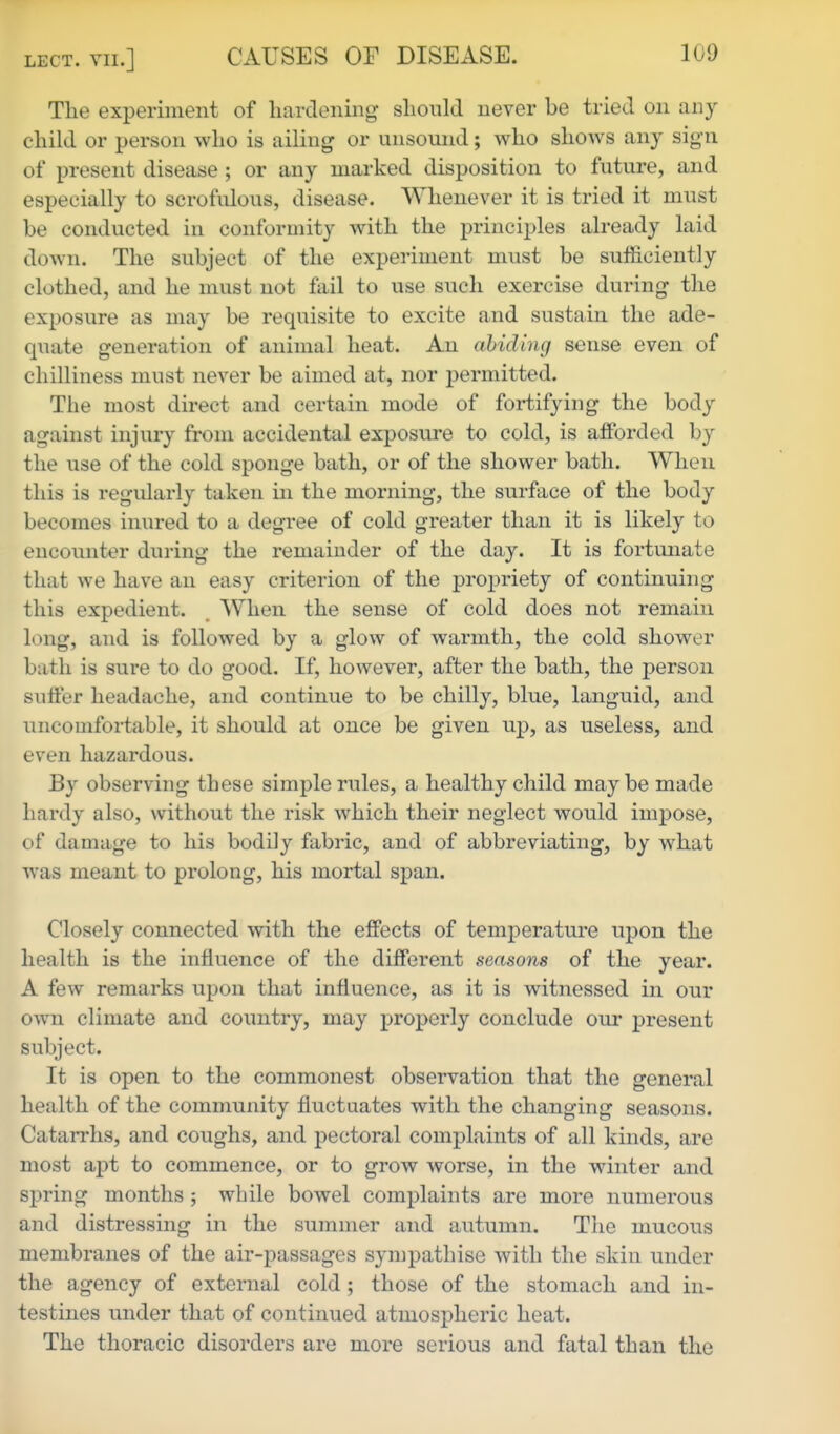 Tlie experiment of hardening slionld never be tried on any child or person who is ailing or unsound; who shows any sign of present disease ; or any marked disposition to future, and especially to scrofulous, disease. Whenever it is tried it must be conducted in conformity with the principles already laid down. The subject of the experiment must be sufficiently clothed, and he must not fail to use such exercise during the exposure as may be requisite to excite and sustain the ade- quate generation of animal heat. An abiding sense even of chilliness must never be aimed at, nor permitted. The most direct and certain mode of fortifying the body against injury from accidental exposure to cold, is afforded by the use of the cold sponge bath, or of the shower bath. When this is regularly taken in the morning, the surface of the body becomes inured to a degree of cold greater than it is likely to encoimter during the remainder of the day. It is fortunate that we have an easy criterion of the propriety of continuing this expedient. When the sense of cold does not remain long, and is followed by a glow of warmth, the cold shower bath is sure to do good. If, however, after the bath, the person sulfer headache, and continue to be chilly, blue, languid, and uncomfortable, it should at once be given up, as useless, and even hazardous. By observing these simple rules, a healthy child maybe made hardy also, without the risk which their neglect would impose, of damage to his bodily fabric, and of abbreviating, by what was meant to prolong, his mortal span. Closely connected with the effects of temperature upon the health is the influence of the different seasons of the year. A few remarks upon that influence, as it is witnessed in our own climate and coimtry, may properly conclude our present subject. It is open to the commonest observation that the general health of the community fluctuates with the changing seasons. Catarrhs, and coughs, and pectoral complaints of all kinds, are most apt to commence, or to grow worse, in the winter and spring months ; while bowel complaints are more numerous and distressing in the summer and autumn. The mucous membranes of the air-passages sympathise with the skin under the agency of external cold; those of the stomach and in- testines under that of continued atmospheric heat. The thoracic disorders are more serious and fatal than the