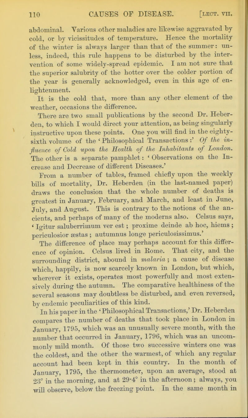 abdominal. Yarious otlier maladies are likewise aggravated by- cold, or by vicissitudes of temperature. Hence the mortality of the winter is always larger than that of the summer: un- less, indeed, this rule happens to be disturbed by the inter- vention of some widely-spread epidemic. I am not sure that the superior salubrity of the hotter over the colder portion of the year is generally acknowledged, even in this age of en- lightenment. It is the cold that, more than any other element of the weather, occasions the difiPerence. There are two small publications by the second Dr. Heber- den, to which I would direct your attention, as being singularly instructive upon these points. One you will find in the eighty- sixth volume of the 'Philosophical Transactions:' Of the in- Jluence of Cold upon the Health of the Inhabitants of London. The other is a separate pamphlet: * Observations on the In- crease and Decrease of different Diseases.' From a number of tables, framed chiefly upon the weekly bills of mortality. Dr. Heberden (in the last-named paper) draws the conclusion that the whole number of deaths is greatest in January, February, and March, and least in June, July, and August. This is contrary to the notions of the an- cients, and perhaps of many of the moderns also. Celsus says, * Igitur saluberrimum ver est; proxime deinde ab hoc, hiems ; periculosior sestas ; autumnus longe periculosissimus.' The difference of place may perhaps account for this differ- ence of opinion. Celsus lived in Rome. That city, and the surrounding district, abound in malaria; a cause of disease which, happily, is now scarcely known in London, but which, wherever it exists, operates most powerfully and most exten- sively during the autumn. The comparative healthiness of the several seasons may doubtless be disturbed, and even reversed, by endemic peculiarities of this kind. In his paper in the 'Philosophical Transactions,' Dr. Heberden compares the number of deaths that took place in London in January, 1795, which was an unusually severe month, with the number that occurred in January, 1796, which was an uncom- monly mild month. Of those two successive winters one was the coldest, and the other the warmest, of which any regular account had been kept in this country. In the month of January, 1795, the thermometer, upon an average, stood at 23° in the morning, and at 29*4° in the afternoon; always, you will observe, below the freezing point. In the same month in