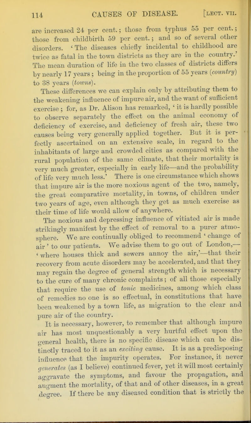 are increased 24 per cent.; those from typlins 55 per cent.; those from childbirth 59 per cent.; and so of several other disorders. 'The diseases chiefly incidental to childhood are twice as fatal in the town districts as they are in the country.' The mean duration of life in the two classes of districts differs by nearly 17 years ; being in the proportion of 55 years {country) to 38 years {towns). These differences we can explain only by attributing them to the weakening influence of impure air, and the want of sufficient exercise ; for, as Dr. Alison has remarked, ' it is hardly possible to observe separately the effect on the animal economy of deficiency of exercise, and deficiency of fresh air, these two causes being very generally applied together. But it is per- ' fectly ascertained on an extensive scale, in regard to the inhabitants of large and crowded cities as compared with the rural population of the same climate, that their mortality is very much greater, especially in early life—and the probability of life very much less.' There is one circumstance which shows that impure air is the more noxious agent of the two, namely, the great comparative mortality, in towns, of children under two years of age, even although they get as much exercise as their time of life would allow of anywhere. The noxious and depressing influence of vitiated air is made strikingly manifest by the effect of removal to a purer atmo- sphere. We are continually obliged to recommend ' change of air ' to our patients. We advise them to go out of London,— ' where houses thick and sewers annoy the air,'—that their recovery from acute disorders may be accelerated, and that they may regain the degree of general strength which is necessary to the cure of many chronic complaints ; of all those especially that require the use of tonic medicines, among which class of remedies no one is so effectual, in constitutions that have been weakened by a town life, as migration to the clear and pure air of the country. It is necessary, however, to remember that although impure air has most unquestionably a very hurtful effect upon the «>-eneral health, there is no specific disease which can be dis- tinctly traced to it as an exciting cause. It is as a predisposmg influence that the impurity operates. For instance, it never generates (as I believe) continued fever, yet it will most certainly a^^o-ravate the symptoms, and favour the propagation, aud augment the mortality, of that and of other diseases, in a great de-ree. If there be any diseased condition that is strictly the