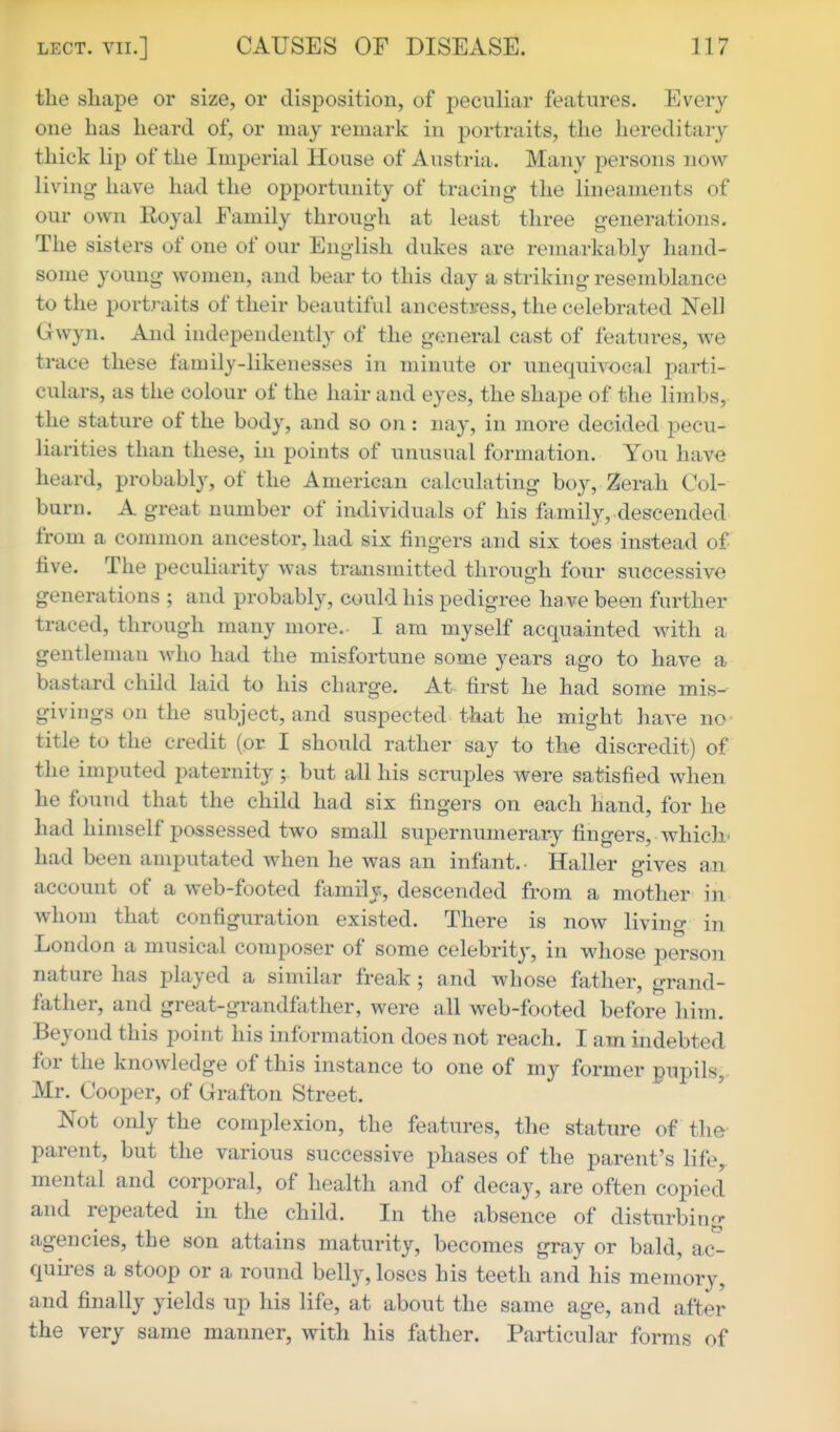 the sliape or size, or disposition, of peculiar features. Every one has heard of, or may remark in portraits, the hereditary thick lip of the Imperial House of Austria. Many persons now living have had the opportunity of tracing the lineaments of our own Eoyal Family through at least three generations. The sisters of one of our English dukes are remarkably hand- some young women, and bear to this day a striking resemblance to the portraits of their beautiful ancestress, the celebrated Nell Gwyn. And independently of the general cast of features, we trace these family-likenesses in minute or unequivocal parti- culars, as the colour of the hair and eyes, the shape of the limbs, the stature of the body, and so on: nay, in more decided pecu- liarities than these, in points of unusual formation. You have heard, probably, of the American calculating boy, Zerah Col- burn. A great number of individuals of his family, descended from a common ancestor, had six fingers and six toes instead of five. The peculiarity was transmitted through four successive generations ; and probably, could his pedigree have been further traced, through many more. I am myself acquainted with a gentleman who had the misfortune some years ago to have a bastard child laid to his charge. At tirst he had some mis- givings on the subject, and suspected that he might have no title to the credit (or I should rather say to the discredit) of the imputed paternity ; but all his scruples were satisfied when he found that the child had six fingers on each hand, for he had himself possessed two small supernumerary fingers, which- had been amputated when he was an infant.- Haller gives an account of a web-footed ftimily, descended from a mother in whom that configuration existed. There is now living in London a musical composer of some celebrity, in whose person nature has played a similar freak; and whose father, grand- father, and great-grandfather, were all web-footed before him. Beyond this point his information does not reach. I am indebted, for the knowledge of this instance to one of my former pupils, Mr. Cooper, of Grafton Street. Not only the complexion, the features, the stature of the parent, but the various successive phases of the parent's life, mental and corporal, of health and of decay, are often copied and repeated in the child. In the absence of disturbing agencies, the son attains maturity, becomes gray or bald, ac- quires a stoop or a round belly, loses his teeth and his memory, and finally yields up his life, at about the same age, and after the very same manner, with his father. Particular forms of