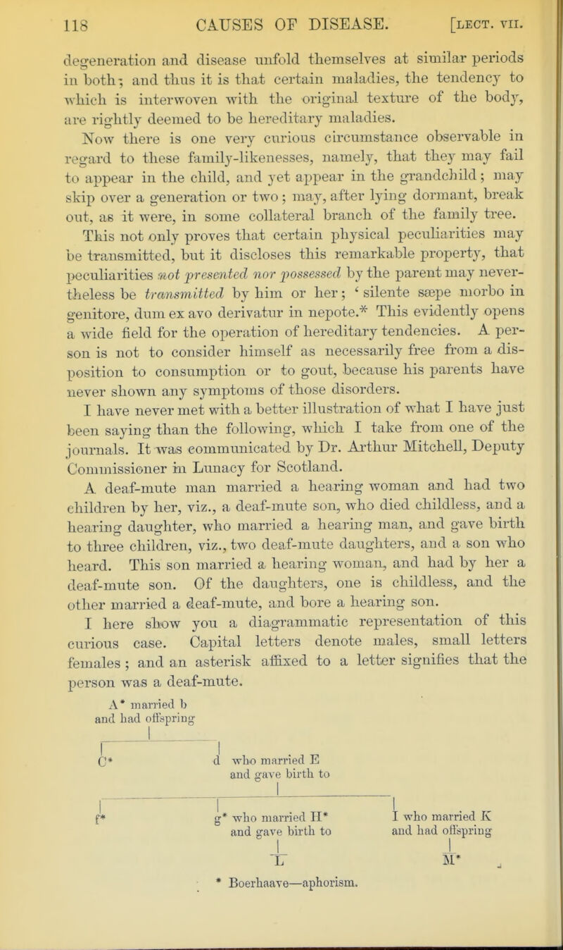 cleireneration and disease unfold themselves at similar periods in both; and thus it is that certain maladies, the tendency to which is interwoven with the original texture of the bodj, are rig-htly deemed to be hereditary maladies. Now there is one very curious ch'cumstance observable in regard to these family-likenesses, namely, that they may fail to appear in the child, and yet appear in the grandchild; may skip over a generation or two; may, after lying dormant, break out, as it were, in some collateral branch of the family tree. This not only proves that certain physical peculiarities may be transmitted, but it discloses this remarkable property, that peculiarities r/iot presented nor possessed by the parent may never- theless be transmitted by him or her; ' silente ssepe morbo in genitore, dum ex avo derivatur in nepote.-^ This evidently opens a wide field for the operation of hereditary tendencies. A per- son is not to consider himself as necessarily free from a dis- position to consumption or to gout, because his parents have never shown any symptoms of those disorders. I have never met with a better illustration of what I have just been saying than the following, which I take from one of the journals. It was communicated by Dr. Arthur Mitchell, Deputy Commissioner hi Lunacy for Scotland. A deaf-mute man married a hearing woman ajid had two children by her, viz., a deaf-mute son, who died childless, and a hearing daughter, who married a hearing man, and gave birth to three children, viz., two deaf-mute daughters, and a son who heard. This son married a hearing woman, and had by her a deaf-mute son. Of the daughters, one is childless, and the other married a deaf-mute, and bore a hearing son. I here show you a diagrammatic representation of this curious case. Capital letters denote males, small letters females; and an asterisk affixed to a letter signifies that the person was a deaf-mute. A* married b and had oftdpring C* d who married E and gave birth to I* g* who married H* I who married K and gave birth to and had offspring I 1 17 M* * Boerhaave—aphorism.