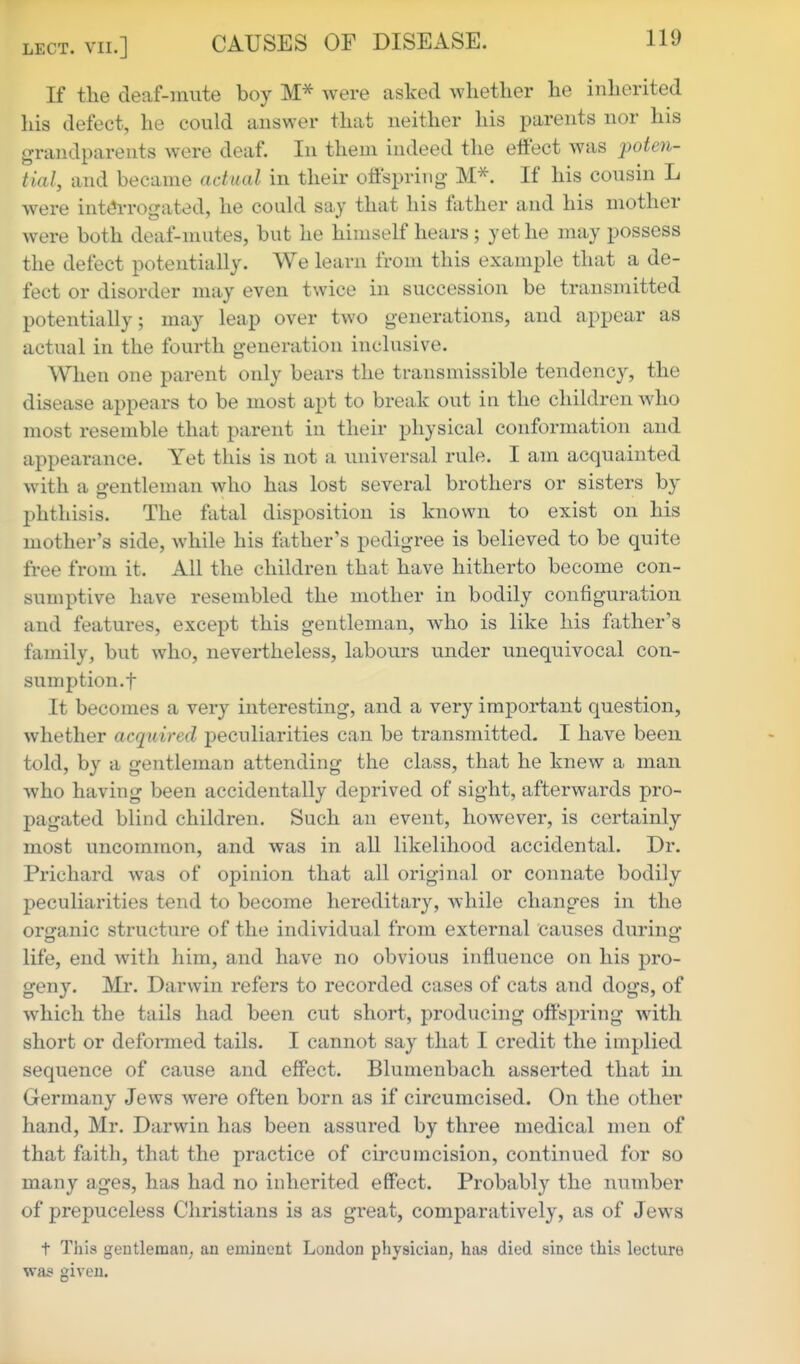 If the deaf-mute boy were asked whether he inherited his defect, he could answer that neither his parents nor his grandparents were deaf. In them indeed the effect was poten- tial, and became actual in their offspring- M^. If his cousin L were int«?rrogated, he coukl say that his father and his mother were both deaf-mutes, but he himself hears ; yet he may possess the defect potentially. We learn from this example that a de- fect or disorder may even twice in succession be transmitted potentially; may leap over two generations, and appear as actual in the fourth generation inclusive. When one parent only bears the transmissible tendency, the disease appears to be most apt to break out in the children who most resemble that parent in their physical conformation and appearance. Yet this is not a universal rule. I am acquainted with a gentleman who has lost several brothers or sisters by phthisis. The fatal disposition is known to exist on his mother's side, while his father's pedigree is believed to be quite free from it. All the children that have hitherto become con- sumptive have resembled the mother in bodily configuration and features, except this gentleman, who is like his father's family, but who, nevei-theless, labours under unequivocal con- sumption.f It becomes a very interesting, and a very important question, whether acquired peculiarities can be transmitted. I have been told, by a gentleman attending the class, that he knew a man who having been accidentally deprived of sight, afterwards pro- pagated blind children. Such an event, however, is certainly most uncommon, and was in all likelihood accidental. Dr. Prichard was of opinion that all original or connate bodily peculiarities tend to become hereditary, while changes in the orijanic structure of the individual from external causes during* life, end with him, and have no obvious influence on his pro- geny. Mr. Darwin refers to recorded cases of cats and dogs, of which the tails had been cut short, producing offspring with short or deformed tails. I cannot say that I credit the implied sequence of cause and effect. Blumenbach asserted that in Germany Jews were often born as if circumcised. On the other hand, Mr. Darwin has been assured by three medical men of that faith, that the practice of circumcision, continued for so many ages, has had no inherited effect. Probably the number of prepuceless Christians is as great, comparatively, as of Jews t This gentleman, an eminent London physician, has died since this lecture was given.