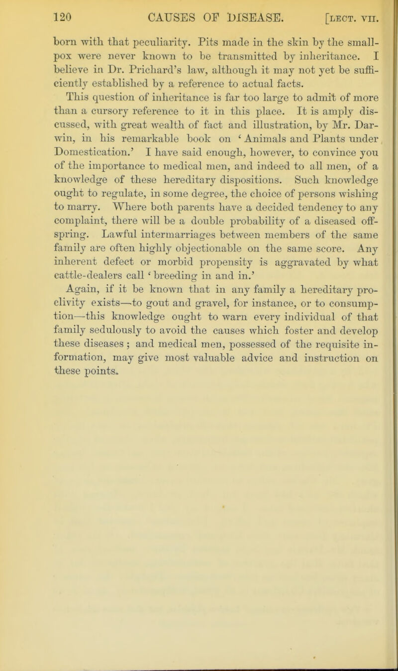 born with that pec-uliarity. Pits made in the skin by the small- pox were never known to be transmitted by inheritance. I believe in Dr. Prichard's law, although it may not yet be suffi- ciently established by a reference to actual facts. This question of inheritance is far too large to admit of more than a cursory reference to it in this place. It is amply dis- cussed, with great wealth of fact and illustration, by Mr. Dar- win, in his remarkable book on ' Animals and Plants under Domestication.' I have said enough, however, to convince you of the importance to medical men, and indeed to all men, of a knowledge of these hereditary dispositions. Such knowledge ought to regulate, in some degree, the choice of persons wishing to marry. Where both parents have a decided tendency to any complaint, there will be a double probability of a diseased off- spring. Lawful intermarriages between members of the same family are often highly objectionable on the same score. Any inherent defect or morbid propensity is aggravated by what cattle-dealers call ' breeding in and in.' Again, if it be known that in any family a hereditary pro- clivity exists—-to gout and gravel, for instance, or to consump- tion—this knowledge ought to warn every individual of that family sedulously to avoid the causes which foster and develop these diseases ; and medical men, possessed of the requisite in- formation, may give most valuable advice and instruction on these points*