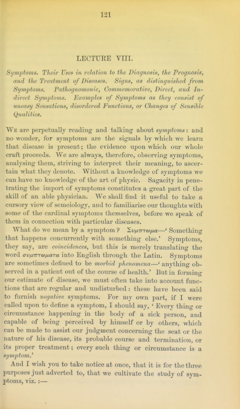 LECTUEE VIII. Symptoms. Their Uses in relation to the Diagnosis, the Frognosis, a,nd the Treatment of Diseases. Signs, as distinguished from Sy7nptoms. Pathognomonic, Commemorative, Direct, and In- direct Symptoms. Examples of Symptoms as they consist of uneasy Sensations, disordered Functions, or Changes of Sensible Qualities. We are perpetually reading and talking about symptoms: and no wonder, for symptoms are the signals by which we learn that disease is present; the evidence upon which our whole craft proceeds. We are always, therefore, observing symptoms, analysing them, striving to interpret their meaning, to ascer- tain what they denote. Without a knowledge of symptoms we can have no knowledge of the art of physic. Sagacity in pene- trating the import of symptoms constitutes a great j)art of the skill of an able physician. We shall find it useful to take a cursory view of senieiology, and to familiarise our thoughts with some of the cardinal symptoms themselves, before we speak of them in connection with particular diseases. What do we mean by a symptom ? Sf/ATrrw^a—' Something that happens concurrently with something else.' Symptoms, they say, are coincidences, but this is merely translating the word crvfx7rTQ)/j.aTa into English through the Latin. Symptoms are sometimes defined to be morbid phenomena—' anything ob- served in a patient out of the course of health.' But in forminsr our estimate of disease, we must often take into account func- tions that are regular and undisturbed : these have been said to furnish negative symptoms. For my own part, if I were called upon to define a symptom, I should say, ' Every thing or circumstance happening in the body of a sick person, and capable of being perceived by himself or by others, which can be made to assist our judgment concerning the seat or the nature of his disease, its probable course and termination, or its proper treatment; every such thing or circumstance is a symptom.' And I wish you to take notice at once, that it is for the three purposes just adverted to, that we cultivate the study of sym- ptoms, viz. :—