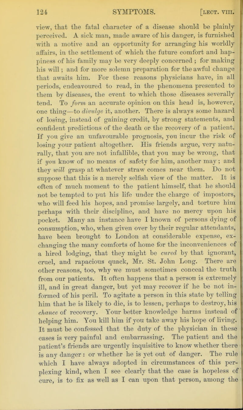 view, tliat the fatal character of a disease should be plainly perceived. A sick man, made aware of his danger, is furnished with a motive and an opportunity for arranging his worldly affairs, in the settlement of which the future comfort and hap- piness of his family may be very deeply concerned ; for making his will; and for more solemn x^reparation for the awful change that awaits him. For these reasons physicians have, in all periods, endeavoured to read, in the phenomena presented to them by diseases, the event to which those diseases severally tend. To form an accurate ox^inion on this head is, however, one thing—to divulge it, another. There is always some hazard of losing, instead of gaining credit, by strong statements, and confident predictions of the death or the recovery of a x^atient. If you give an unfavourable prognosis, you incur the risk of losing yonr patient altogether. His friends argue, very natu- rally, that you are not infallible, that you may be wrong, that if you know of no means of safety for him, another may ; and they will grasp at whatever straw comes near them. Do not suppose that this is a merely selfish view of the matter. It is often of much moment to the patient himself, that he should not be tempted to put his life under the charge of impostors, who will feed his hopes, and promise largely, and torture him perhaps with their discipline, and have no mercy upon his pocket. Many an instance have I known of persons dying of consumption, who, when given over by their regular attendants, have been brought to London at considerable expense, ex- changing the many comforts of home for the inconveniences of a hired lodging, that they might be cured by that ignorant, cruel, and rapacious quack, Mr. St. John Long. There are other reasons, too, why we must sometimes conceal the truth from our patients. It often happens that a person is extremely ill, and in great danger, but yet may recover if he be not in- formed of his peril. To agitate a person in this state by telling him that he is likely to die, is to lessen, perhaps to destroy, his chance of recovery. Your better knowledge harms instead of helping him. You kill him if you take away his hope of living. It must be confessed that the duty of the physician in these cases is very painful and embarrassing. The patient and the patient's friends are urgently inquisitive to know whether there is any danger : or whether he is yet ont of danger. The rule which I have always adopted in circumstances of this per- plexing kind, when I see clearly that the case is hopeless of cure, is to fix as well as I can upon that person, among the