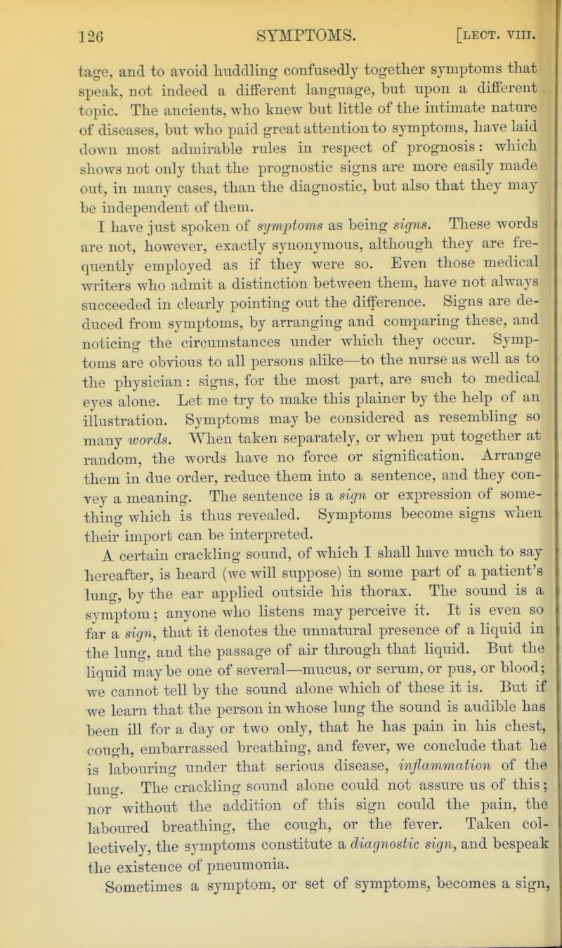 tage, and to avoid huddling confusedly together symptoms that speak, not indeed a different language, but upon a different . topic. The ancients, who knew but little of the intimate nature of diseases, but who paid great attention to sym^Dtoms, have laid down most admirable rules in respect of prognosis: which shows not only that the prognostic signs are more easily made out, in many cases, than the diagnostic, but also that they may be independent of them. I have just spoken of symptoms as being signs. These words are not, however, exactly synonymous, although they are fre- quently emi)loyed as if they were so. Even those medical writers who admit a distinction between them, have not always succeeded in clearly pointing out the difference. Signs are de- duced from symptoms, by arranging and comparing these, and noticing the circumstances under which they occur. Symp- toms are obvious to all persons alike—to the nurse as well as to the physician: signs, for the most part, are such to medical eyes alone. Let me try to make this plainer by the help of an illustration. Symptoms may be considered as resembling so many words. When taken separately, or when put together at random, the words have no force or signification. Arrange them in due order, reduce them into a sentence, and they con- vey a meaning. The sentence is a sign or expression of some- thing which is thus revealed. Symptoms become signs when their import can be interpreted. A certain crackling sound, of which I shall have much to say hereafter, is heard (we will suppose) in some part of a patient's lung, by the ear applied outside his thorax. The sound is a symptom; anyone who listens may perceive it. It is even so far a sign, that it denotes the unnatural presence of a liquid in the lung, and the passage of air through that liquid. But the liquid maybe one of several—mucus, or serum, or pus, or blood; we cannot tell by the sound alone which of these it is. But if we learn that the person in whose lung the sound is audible has been ill for a day or two only, that he has pain in his chest, cough, embarrassed breathing, and fever, we conclude that he is labouring under that serious disease, inflammation of the luno-. The crackling sound alone could not assure us of this; nor without the addition of this sign could the pain, the laboured breathing, the cough, or the fever. Taken col- lectively, the symptoms constitute a diagnostic sign, and bespeak the existence of pneumonia. Sometimes a symptom, or set of symptoms, becomes a sign,