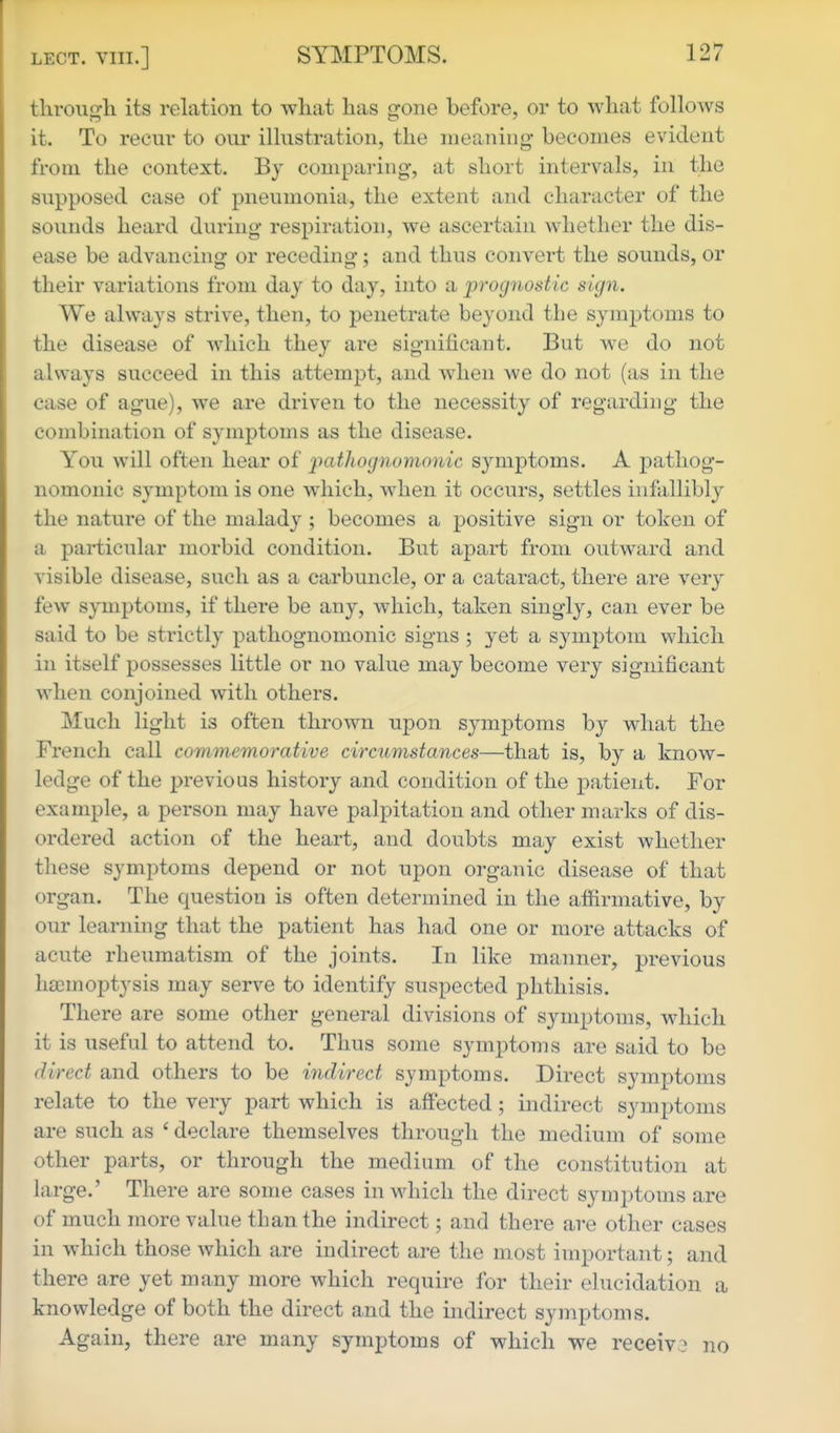 through its relation to what has gone before, or to what follows it. To recur to our illustration, the meaning- becomes evident from the context. By comparing, at short intervals, in the supposed case of pneumonia, the extent and character of the sounds heard during respiration, we ascertain whether the dis- ease be advancing or receding; and thus convert the sounds, or their variations from day to day, into a prognostic sign. We always strive, then, to penetrate beyond the symptoms to the disease of which they are significant. But we do not always succeed in this attempt, and when we do not (as in the case of ague), we are driven to the necessity of regarding the combination of symptoms as the disease. You will often hear of 'pathognomonic symptoms. A pathog- nomonic symptom is one which, when it occurs, settles infallibly the nature of the malady ; becomes a positive sign or token of a particular morbid condition. But apart from outward and visible disease, such as a carbuncle, or a cataract, there are very few symptoms, if there be any, which, taken singly, can ever be said to be strictly pathognomonic signs ; yet a symptom which in itself possesses little or no value may become very significant when conjoined with others. Much light is often thrown upon symptoms by what the French call commemorative circumstances—that is, by a know- ledge of the previous history and condition of the patient. For example, a person may have palpitation and other marks of dis- ordered action of the heart, and doubts may exist whether these symptoms depend or not upon organic disease of that organ. The question is often determined in the affirmative, by our learning that the patient has had one or more attacks of acute rheumatism of the joints. In like manner, previous htemoptysis may serve to identify suspected phthisis. There are some other general divisions of symptoms, which it is useful to attend to. Thus some symptoms are said to be direct and others to be indirect symptoms. Direct symptoms relate to the very part which is affected; indirect symptoms are such as ' declare themselves through tlie medium of some other parts, or through the medium of the constitution at large.' There are some cases in Mdiich the direct symptoms are of much more value than the indirect; and there are other cases in which those which are indirect are the most important; and there are yet many more which require for their elucidation a knowledge of both the direct and the indirect symptoms. Again, there are many symptoms of which we receive no