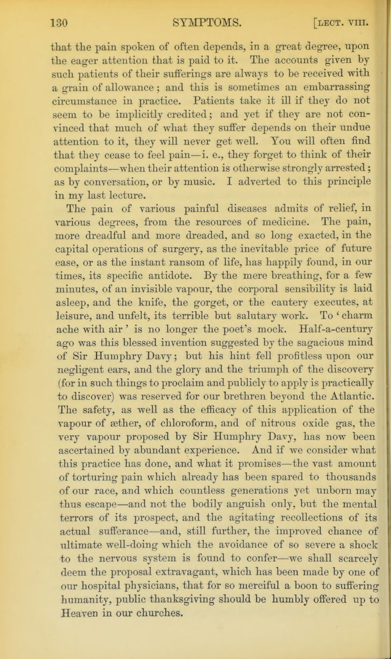 that the pain spoken of often depends, in a great degree, upon the eager attention that is paid to it. The accounts given by- such patients of their sufferings are always to be received with a grain of allowance ; and this is sometimes an embarrassing circumstance in practice. Patients take it ill if thej do not seem to be implicitly credited; and yet if they are not con- ■v-inced that much of what they suffer depends on their undue attention to it, they will never get well. You will often find that they cease to feel pain—i. e., they forget to think of their complaints—when their attention is otherwise strongly arrested; as by conversation, or by music. I adverted to this principle in my last lecture. The pain of various painful diseases admits of relief, in various degrees, from the resources of medicine. The pain, more dreadful and more dreaded, and so long exacted, in the capital operations of surgery, as the inevitable price of future ease, or as the instant ransom of life, has happily found, in our times, its specific antidote. By the mere breathing, for a few minutes, of an invisible vapour, the corporal sensibility is laid asleep, and the knife, the gorget, or the cautery executes, at leisure, and unfelt, its terrible but salutary work. To ' charm ache with air' is no longer the poet's mock. Half-a-century ago was this blessed invention suggested by the sagacious mind of Sir Humphry Davy; but his hint fell profitless upon our negligent ears, and the glory and the triumph of the discovery (for in such things to proclaim and publicly to apply is practically to discover) was reserved for our brethren bej^ond the Atlantic. The safety, as well as the efficacy of this application of the vapour of aether, of chloroform, and of nitrous oxide gas, the very vapour proposed by Sir Humphry Davy, has now been ascertained by abundant experience. And if we consider what this practice has done, and what it promises—the vast amount of torturing pain which already has been spared to thousands of our race, and which countless generations yet unborn may thus escape—and not the bodily anguish only, but the mental terrors of its prospect, and the agitating recollections of its actual sufferance—and, still further, the improved chance of ultimate well-doing which the avoidance of so severe a shock to the nervous system is found to confer—we shall scarcely deem the proposal extravagant, which has been made by one of our hospital physicians, that for so merciful a boon to suffering humanity, public thanksgiving should be humbly offered up to Heaven in our churches.