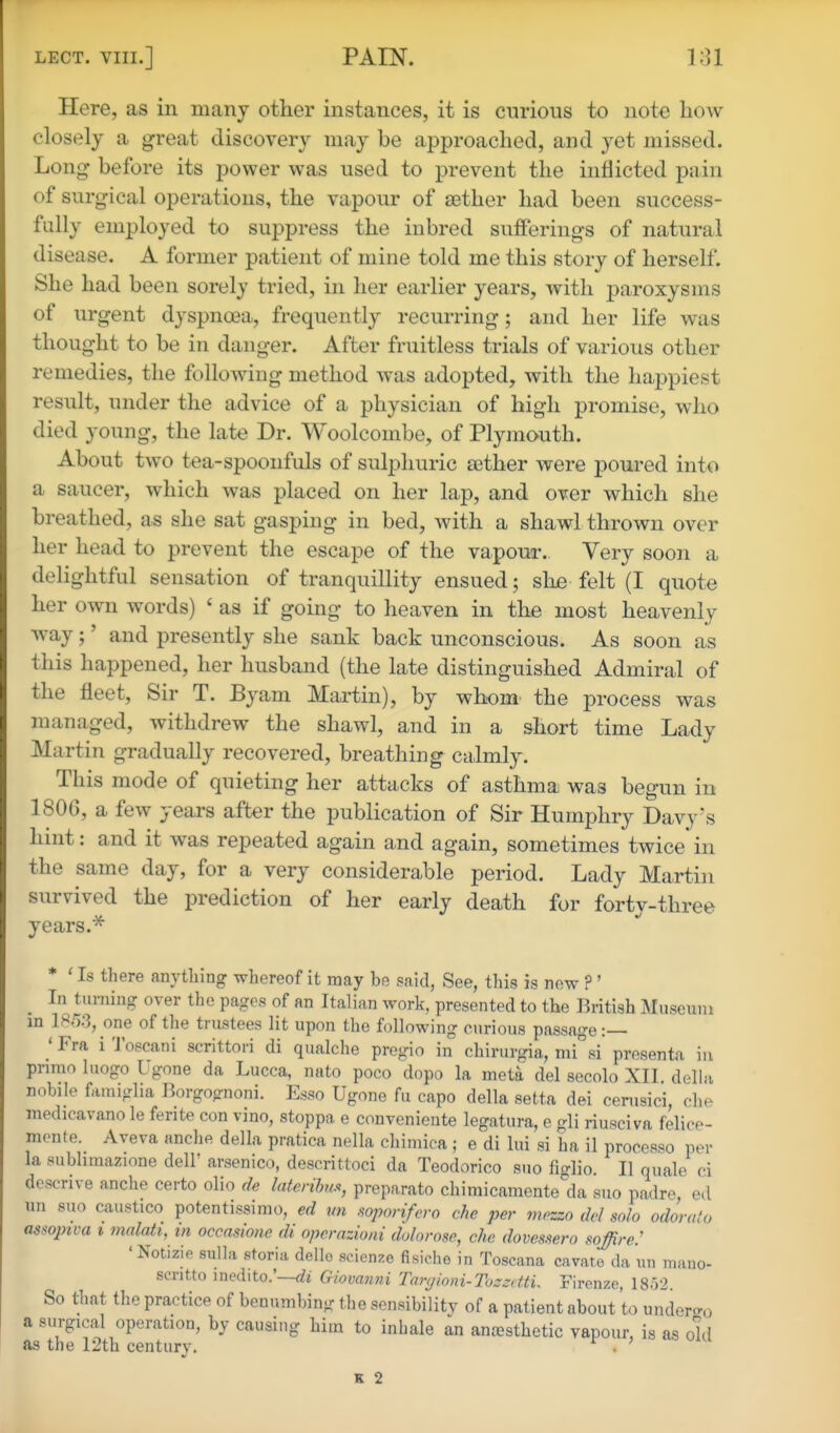 Here, as in many other instances, it is curious to note how closely a great discovery may be approached, and yet missed. Long before its power was used to prevent the inflicted pain of surgical operations, the vapour of aether had been success- fully employed to suppress the inbred sufferings of natural disease. A former patient of mine told me this story of herself. She had been sorely tried, in her earlier years, with paroxysms of urgent dyspnoea, frequently recurring; and her life was thought to be in danger. After fruitless trials of various other remedies, the folloAving method was adopted, with the happiest result, under the advice of a physician of high promise, who died young, the late Dr. Woolcombe, of Plymouth. About two tea-spoonfuls of sulphuric sether were poured into a saucer, which was placed on her lap, and over which she breathed, as she sat gasping in bed, with a shawl thrown over her head to prevent the escape of the vapour. Very soon a delightful sensation of tranquillity ensued; she felt (I quote her own words) ' as if going to heaven in the most heavenly way;' and presently she sank back unconscious. As soon as this happened, her husband (the late distinguished Admiral of the fleet. Sir T. Byam Martin), by whom the process was managed, withdrew the shawl, and in a short time Lady Martin gradually recovered, breathing calmly. This mode of quieting her attacks of asthma was begun in 180C, a few years after the publication of Sir Humphry Davy's hint: and it was repeated again and again, sometimes twice in the same day, for a very considerable period. Lady Martin survived the prediction of her early death for forty-three years.^ * ' Is there anything whereof it may be said, See, this is now ?' In turning over the pages of an Italian work, presented to the British Museum in 1853, one of the trustees lit upon the following curious passage:— ' Fra i Toscani scrittori di qualche pregio in chirurgia, mi°si presenta in primo Inogo I gone da Lucca, nato poco dopo la meta del secolo XII. della nobile fauHglia Borgognoni. Esso Ugone fu capo della setta dei cerusici, che medicavano le ferite con vino, stoppa e conveniente legatura, e gli riusciva felice- monte. Aveva anche della pratica nella chiniica ; e di lui si ha il processo per la subhmazione dell' arsenico, descrittoci da Teodorico suo figlio. II quale ci descrive anche certo olio de laterihm, preparato chimicamente'da suo padre ed nn suo caustico potentissimo, ed mi sopon/ero die per mpzzo del solo odorato assopiva i malati, in occasione di opcrazioni dolorose, che dovessero mffire.' 'Notizie sulla storia dello scienze fisiche in Toscana cavate da un mano- scritto inedito.Wt Giovanni Tarijinni-TuzzcttL Firenze, 1852. So that the practice of benumbing the sensibility of a patient about to under-o a surgical operation, by causing him to inhale an anesthetic vapour, is as old as the 12th century. . K 2