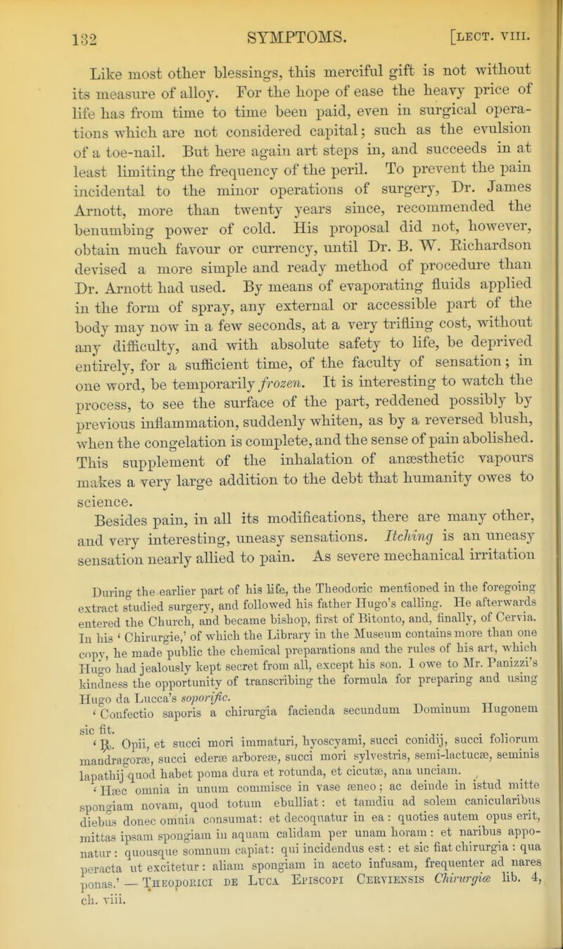 Like most other blessings, this merciful gift is not without its measure of alloy. For the hope of ease the heavy price of life has from time to time been paid, even in surgical opera- tions which are not considered capital; such as the evulsion of a toe-nail. But here again art steps in, and succeeds in at least limiting the frequency of the peril. To prevent the pain incidental to the minor operations of surgery, Dr. James Arnott, more than twenty years since, recommended the benumbing power of cold. His proposal did not, however, obtain much favour or currency, until Dr. B. W. Eichardson devised a more simple and ready method of procedure than Dr. Arnott had used. By means of evaporating fluids applied in the form of spray, any external or accessible part of the body may now in a few seconds, at a very trifling cost, without any difficulty, and with absolute safety to life, be deprived entirely, for a sufficient time, of the faculty of sensation; in one word, be temporarily/ro^e?!. It is interesting to watch the process, to see the surface of the part, reddened possibly by previous inflammation, suddenly whiten, as by a reversed blush, when the congelation is complete, and the sense of pain abolished. This supplement of the inhalation of ansesthetic vapours makes a very large addition to the debt that humanity owes to science. Besides pain, in all its modifications, there are many other, and very interesting, uneasy sensations. Itching is an uneasy sensation nearly allied to pain. As severe mechanical irritation During the.earlier part of his life, tlie Theodoric mentioned in the foregoing- extract sUidied surgery, and followed his father Hugo's calling. He afterwards entered the Church, and became bishop, first of Bitonto, and, finally, of Cervia. In his ' Chirurgie,' of which the Library in the Museum contains more than one copy, he made'public the chemical preparations and the rules of his art, which Huo-o had jealously kept secret from all, except his son. 1 owe to Mr. Panizzi's kindness the opportunity of transcribing the formula for preparing and using Hugo da Lucca's soporific. < Coufectio saporis a chirurgia facienda secundum Donunum Hugonem sic fit. . , . . .J.. . n V ' ^. Opii, et succi mori immaturi, hyoscyami, succi comdij, succi toliorum maadi-agorffi, succi ederce arboreoe, succi mori sylvestris, semi-lactucse, seminis lapathij\uod habet poma dura et rotimda, et cicutai, ana unciam. ^ ' PLt3C omnia in unum commisce in vase ajneo: ac deinde in ii5tud mitte spongiam novani, quod totum ebulliat: et tamdiu ad solem canicularibus diebus donee omnia cnnsumat: et decoquatur in ea: quoties autem opus erit, mittas ipsam spongiam in aquam calidam per uuam horam: et naribus appo- natur: quousque somnum capiat: qui incidendus est: et sic fiat chirurgia : qua peracta ut excitetur: aliani spongiam in aceto infusam, frequenter ad nares ponas.' — THEopoiuci de Luca Episcopi Ceryiensis Chirurgice lib. 4, eh. viii.