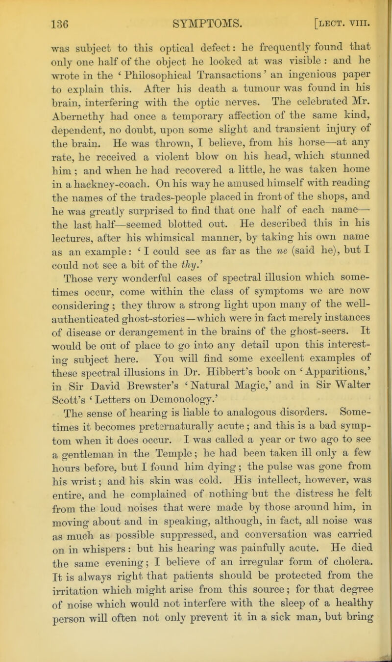 was subject to this optical defect: he frequently found that only one half of the object he looked at was visible : and he wrote in the ' Philosophical Transactions' an ingenious paper to explain this. After his death a tumour was found in his brain, interfering with the optic nerves. The celebrated Mr. Abernethy had once a temporary affection of the same kind, dependent, no doubt, upon some slight and transient injury of the brain. He was thrown, I believe, from his horse—at any rate, he received a violent blow on his head, which stunned him ; and when he had recovered a little, he was taken home in a haclmey-coach. On his way he amused himself with reading the names of the trades-people placed in front of the shops, and he was greatly surprised to find that one half of each name— the last half—seemed blotted out. He described this in his lectures, after his whimsical manner, by taking his own name as an example: ' I could see as far as the ne (said he), but I could not see a bit of the thy.' Those very wonderful cases of spectral illusion which some- times occur, come within the class of symptoms we are now considering; they throw a strong light upon many of the well- authenticated ghost-stories—which were in fact merely instances of disease or derangement in the brains of the ghost-seers. It would be out of place to go into any detail upon this interest- ing subject here. You will find some excellent examples of these spectral illusions in Dr. Hibbert's book on 'Apparitions,' in Sir David Brewster's ' Natural Magic,' and in Sir Walter Scott's ' Letters on Demonology.' The sense of hearing is liable to analogous disorders. Some- times it becomes preternaturally acute; and this is a bad symp- tom when it does occur. I was called a year or two ago to see a gentleman in the Temple; he had been taken ill only a few hours before, but I found him dying; the pulse was gone from his wrist; and his skin was cold. His intellect, however, was entire, and he complained of nothing but the distress he felt from the loud noises that were made by those around him, in moving about and in speaking, although, in fact, all noise was as much as possible suppressed, and conversation was carried on in whispers : but his hearing was painfully acute. He died the same evening; I believe of an irregular form of cholera. It is always right that patients should be protected from the irritation which might arise from this source; for that degree of noise which would not interfere with the sleep of a healthy person will often not only prevent it in a sick man, but bring