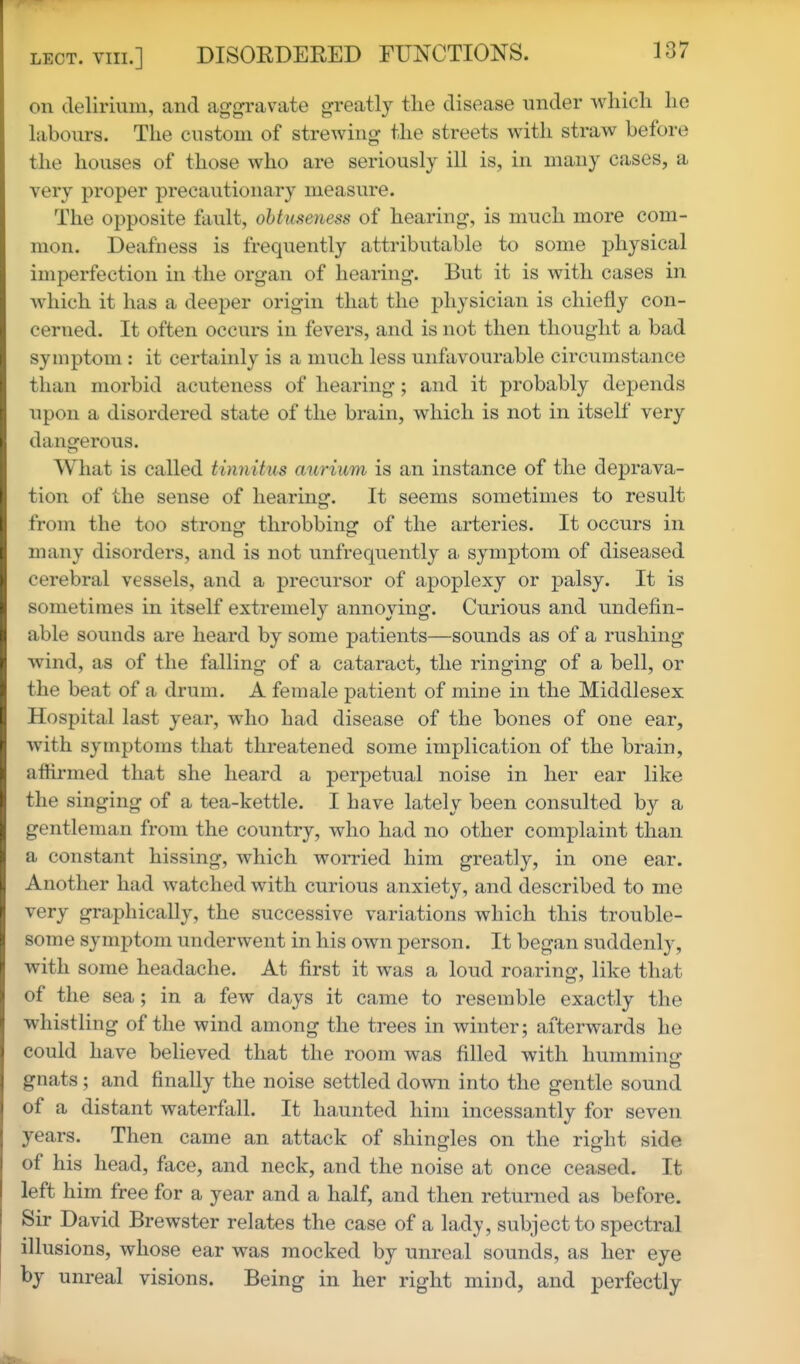 on delirium, and aggravate greatly the disease under wliieli lie labours. The custom of strewing the streets with straw before the houses of those who are seriously ill is, in many cases, a very proper precautionary measure. The opposite fault, obtuseness of hearing, is much more com- mon. Deafness is frequently attributable to some physical imperfection in the organ of hearing. But it is with cases in which it has a deeper origin that the physician is chiefly con- cerned. It often occurs in fevers, and is not then thought a bad symptom : it certainly is a much less unfavourable circumstance than morbid acuteness of hearing; and it probably depends upon a disordered state of the brain, which is not in itself very dangerous. What is called tinnitus aurium is an instance of the deprava- tion of the sense of hearing. It seems sometimes to result from the too strono- throbbiner of the arteries. It occurs in many disorders, and is not unfrequently a symptom of diseased cerebral vessels, and a precursor of apoplexy or palsy. It is sometimes in itself extremely annoying. Curious and undefin- able sounds are heard by some patients—sounds as of a rushing wind, as of the falling of a cataract, the ringing of a bell, or the beat of a drum. A female patient of mine in the Middlesex Hospital last year, who had disease of the bones of one ear, with symptoms that threatened some implication of the brain, affirmed that she heard a perpetual noise in her ear like the singing of a tea-kettle. I have lately been consulted by a gentleman from the country, who had no other complaint than a constant hissing, which worried him greatly, in one ear. Another had watched with curious anxiety, and described to me very graphically, the successive variations which this trouble- some symptom underwent in his own person. It began suddenly, with some headache. At first it was a loud roaring, like tha,t of the sea; in a few days it came to resemble exactly the whistling of the wind among the trees in winter; afterwards he could have believed that the room was filled with humming gnats; and finally the noise settled down into the gentle sound of a distant waterfall. It haunted him incessantly for seven years. Then came an attack of shingles on the right side of his head, face, and neck, and the noise at once ceased. It left him free for a year and a half, and then returned as before. Sir David Brewster relates the case of a lady, subject to spectral illusions, whose ear was mocked by unreal sounds, as her eye by unreal visions. Being in her right mind, and perfectly