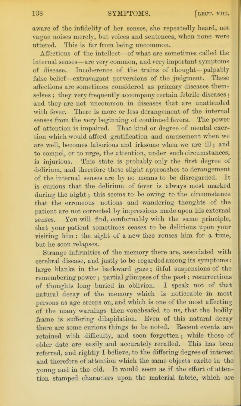 aware of the infidelity of her senses, she repeatedly heard, not vague noises merely, but voices and sentences, when none were uttered. This is far from beingr uncommon. Atfections of the intellect—of what are sometimes called the internal senses—are very common, and very important symptoms of disease. Incoherence of the trains of thought—palpably false belief—extravagant perversions of the judgment. These aff'ections are sometimes considered as primary diseases them- selves ; they very frequently accompany certain febrile diseases ; and they are not uncommon in diseases that are unattended with fever. There is more or less derangement of the internal senses from the very beginning of continued fevers. The power of attention is impaired. That kind or degree of mental exer- tion which would afford gratification and amusement when we are well, becomes laborious and irksome when we are ill; and to compel, or to urge, the attention, under such circumstances, is injurious. This state is probably only the first degree of delirium, and therefore these slight approaches to derangement of the internal senses are by no means to be disregarded. It is curious that the delirium of fever is always most marked during the night; this seems to be owing to the circumstance that the erroneous notions and wandering thoughts of the patient are not corrected by impressions made upon his external senses. You will find, conformably with the same principle, that your patient sometimes ceases to be delirious upon your visiting him : the sight of a new face rouses him for a time, but he soon relapses. Strange infirmities of the memory there are, associated with cerebral disease, and justly to be regarded among its symptoms : large blanks in the backward gaze; fitful suspensions of the remembering power ; partial glimpses of the past; resurrections of thoughts long buried in oblivion. I speak not of that natural decay of the memory which is noticeable in most persons as age creeps on, and which is one of the most affecting of the many warnings then vouchsafed to us, that the bodily frame is suffering dilapidation. Even of this natural decay there are some curious things to be noted. Recent events are retained with difficulty, and soon forgotten; while those of older date are easily and accurately recalled. This has been referred, and rightly I believe, to the differing degree of interest and therefore of attention which the same objects excite in the young and in the old. It would seem as if the effort of atten- tion stamped characters upon the material fabric, which are