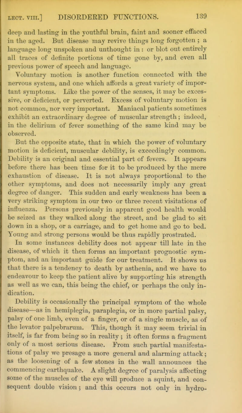 deep and lasting in the youthful brain, faint and sooner effaced in the aged. But disease may revive things long forgotten ; a language long unspoken and unthought in: or blot out entirely all traces of definite portions of time gone by, and even all previous power of speech and language. Voluntary motion is another function connected with the nervous system, and one which affords a great variety of impor- tant symptoms. Like the power of the senses, it may be exces- sive, or deficient, or perverted. Excess of voluntary motion is not common, nor very important. Maniacal patients sometimes exhibit an extraordinary degree of muscular strength; indeed, in the delirium of fever something of the same kind may be observed. But the opposite state, that in which the power of voluntary motion is deficient, muscular debility, is exceedingly common. Debility is an original and essential part of fevers. It appears before there has been time for it to be produced by the mere exhaustion of disease. It is not always proportional to the other symptoms, and does not necessarily imply any great degree of danger. This sudden and early weakness has been a very striking symptom in our two or three recent visitations of influenza. Persons previously in apparent good health would be seized as they walked along the street, and be glad to sit down in a shop, or a carriage, and to get home and go to bed. Young and strong persons would be thus rapidly prostrated. In some instances debility does not appear till late in the disease, of which it then forms an important prognostic sym- ptom, and an important guide for our treatment. It shows us that there is a tendency to death by asthenia, and we have to endeavour to keep the patient alive by supporting his strength as well as we can, this being the chief, or perhaps the only in- dication. Debility is occasionally the principal symptom of the whole disease—as in hemiplegia, paraplegia, or in more partial palsy, palsy of one limb, even of a finger, or of a single muscle, as of the levator palpebrarum. This, though it may seem trivial in itself, is far from being so in reality; it often forms a fragment only of a most serious disease. From such partial manifesta- tions of palsy we presage a more general and alarming attack; as the loosening of a few stones in the wall announces the commencing earthquake. A slight degree of paralysis affecting some of the muscles of the eye will produce a squint, and con- sequent double vision; and this occurs not only in hydro-
