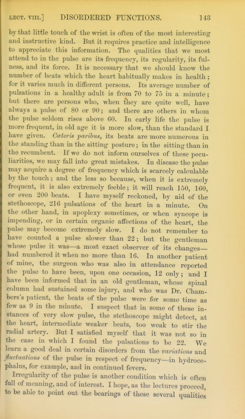 by that little touch of the wrist is often of the most interesting and instructive kind. But it requires practice and intelligence to appreciate this information. The qualities that we most attend to in the pulse are its frequency, its regularity, its ful- ness, and its force. It is necessary that we should know the number of beats which the heart habitually makes in health ; for it varies much in different persons. Its average number of pulsations in a healthy adult is from 70 to 75 in a minute; but there are persons who, when tliey are quite well, have always a pulse of 80 or 90; and there are others in whom the pulse seldom rises above 60. In early life the pulse is more frequent, in old age it is more slow, than the standard I have given. Cceteris paribus, its beats are more numerous in the standing than in the sitting posture; in the sitting than in the recumbent. If we do not inform ourselves of these pecu- liarities, we may fiill into great mistakes. In disease the pulse may acquire a degree of frequency which is scarcely calculable by the touch; and the less so because, when it is extremely frequent, it is also extremely feeble; it will reach 150, 100, or even 200 beats. I have myself reckoned, by aid of the stethoscope, 216 pulsations of the heart in a minute. On the other hand, in apoplexy sometimes, or when syncope is impending, or in certain organic affections of the heart, the pulse may become extremely slow. I do not remember to have counted a pulse slower than 22; but the gentleman whose pulse it was—a most exact observer of its changes had numbered it when no more than 16. In another patient of mine, the surgeon who was also in attendance reported the pulse to have been, upon one occasion, 12 only; and I have been informed that in an old gentleman, whose spinal column had sustained some injury, and who was Dr. Cham- bers's patient, the beats of the pulse were for some time as few as 9 in the minute. I suspect that in some of these in- stances of very slow pulse, the stethoscope might detect, at the heart, intermediate weaker beats, too weak to stir the radial artery. But I satisfied myself that it was not so in the case in which I found the pulsations to be 22. We learn a good deal in certain disorders from the variations and fluctuations of the pulse in respect of frequency—in hydroce- phalus, for example, and in continued fevers. Irregularity of the pulse is another condition which is often full of meaning, and of interest. I hope, as the lectures proceed, to be able to point out the bearings of these several qualities