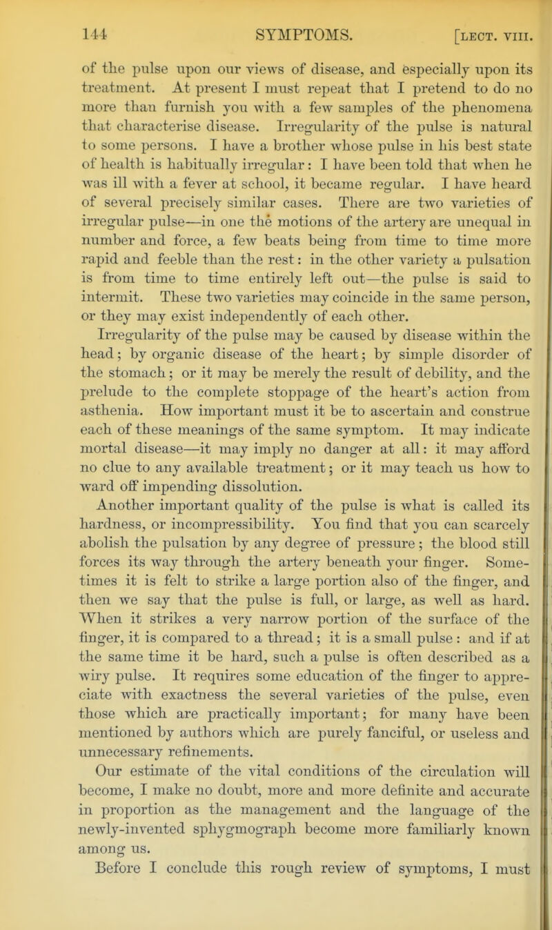 of the pulse upon our views of disease, and especially upon its treatment. At present I must repeat that I pretend to do no more than furnish you with a few samples of the phenomena that characterise disease. Irregularity of the pulse is natural to some persons. I have a brother whose pulse in his best state of health is habitually m-egular: I have been told that when he was ill with a fever at school, it became regular. I have heard of several precisely similar cases. There are two varieties of irregular pulse—in one tlie motions of the artery are unequal in number and force, a few beats being from time to time more rapid and feeble than the rest: in the other variety a pulsation is from time to time entirely left out—the pulse is said to intermit. These two varieties may coincide in the same person, or they may exist indej)endently of each other. Irregularity of the pulse may be caused by disease within the head; by organic disease of the heart; by simple disorder of the stomach; or it may be merely the result of debility, and the prelude to the complete stoppage of the heart's action from asthenia. How important must it be to ascertain and construe each of these meanings of the same symptom. It may indicate mortal disease—it may imply no danger at all: it may afford no clue to any available ti'eatment; or it may teach us how to ward off impending dissolution. Another important quality of the pulse is what is called its hardness, or incompressibility. You find that you can scarcely abolish the pulsation by any degree of pressure ; the blood still forces its way through the artery beneath your finger. Some- times it is felt to strike a large portion also of the finger, and then we say that the pulse is full, or large, as well as hard. When it strikes a very narrow portion of the surface of the finger, it is compared to a thread; it is a small pulse : and if at the same time it be hard, such a pulse is often described as a wiry pulse. It requires some education of the finger to appre- ciate with exactness the several varieties of the pulse, even those which are practically important; for many have been mentioned by authors which are purely fanciful, or useless and unnecessary refinements. Our estimate of the vital conditions of the circulation will become, I make no doubt, more and more definite and accurate in proportion as the management and the language of the newly-invented sphygmograph become more familiarly known among us. Before I conclude this rough review of symptoms, I must