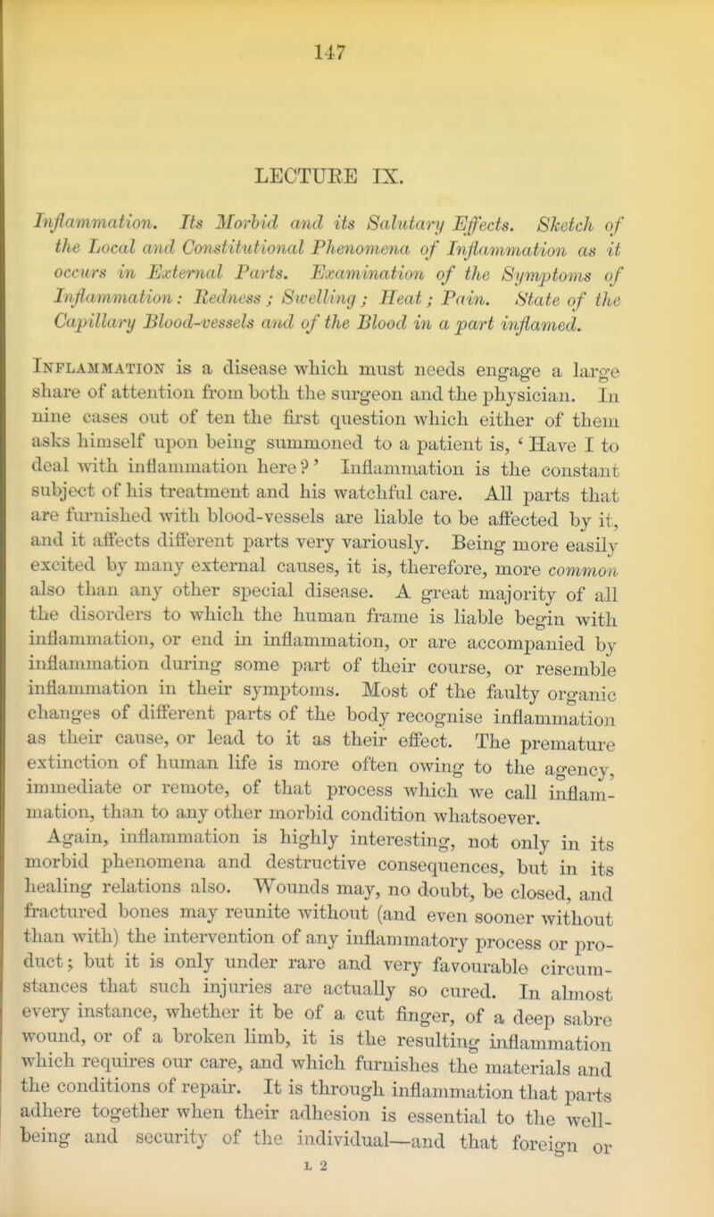 LECTUEE IX. Inflammation. Its Moi-hid and its Salutary Effects. Sketch of the Local and Constitutional Phenomena of Inflammation as it occurs in External Parts. Examination of the Symptoms of Inflammation: Redness ; Swelling ; Heat; Pain. State of the Capillary Blood-vessels and of the Blood in a part inflamed. Inflammation is a disease which must needs engage a large share of attention from both the surgeon and the physician. In nine cases out of ten the first question which either of them asks himself upon being summoned to a patient is, ' Have I to deal with inflammation here ?' Inflamniation is the constant subject of his treatment and his watchful care. AU parts that are furnished with blood-vessels are liable to be affected by it, and it affects different parts very variously. Being more easily excited by many external causes, it is, therefore, more common also than any other special disease. A great majority of all the disorders to which the human frame is liable begin with inflammation, or end in inflammation, or are accompanied by inflammation during some part of their course, or resemble inflammation in their symptoms. Most of the faulty organic changes of different parts of the body recognise inflammation as their cause, or lead to it as their effect. The premature extinction of human life is more often owing to the agency, immediate or remote, of that process which we call inflam- mation, than to any other morbid condition whatsoever. Again, inflammation is highly interesting, not only in its morbid phenomena and destructive consequences, but in its healing relations also. Wounds may, no doubt, be closed, and fractured bones may reunite without (and even sooner without than with) the intervention of any inflammatory process or pro- duct; but it is only under rare and very favourable circum- stances that such injuries are actually so cured. In almost every instance, whether it be of a cut finger, of a deep sabre wound, or of a broken limb, it is the resulting inflammation which requires our care, and which furnishes the materials and the conditions of repair. It is through inflammation that parts adhere together when their adhesion is essential to the well- being and security of the individual—and that foreio-n or L 2