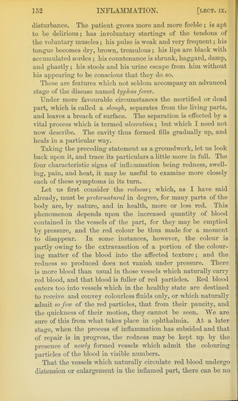 disturbance. The patient grows more and more feeble ; is apt to be delirious; has involuntary startings of the tendons of the voluntary muscles; his pulse is weak and very frequent; his tongue becomes dry, brown, tremulous; his lips are black with accumulated sordes ; his countenance is shrunk, haggard, damp, and ghastly; his stools and his urine escape from him without his appearing to be conscious that they do so. These are features which not seldom accompany an advanced stage of the disease named typhus fever. Under more favourable circumstances the mortified or dead part, which is called a slough, separates from the living parts, and leaves a breach of surface. The separation is effected by a vital process which is termed ulceration; but which I need not now describe. The cavity thus formed fills gradually up, and heals in a particular way. Taking the preceding statement as a groundwork, let us look back upon it, and trace its particulars a little more in full. The four characteristic signs of inflammation being redness, swell- ing, pain, and heat, it may be useful to examine more closely each of these symptoms in its turn. Let us first consider the redness-, which, as I have said already, must be preternatural in degree, for many parts of the body are, by nature, and in health, more or less red. This phenomenon depends upon the increased quantity of blood contained in the vessels of the j)art, for they may be emptied by pressure, and the red colour be thus made for a moment to disappear. In some instances, however, the colour is partly owing to the extravasation of a portion of the colour- ing matter of the blood into the affected texture; and the redness so produced does not vanish under pressure. There is more blood than usual in those vessels which naturally carry red blood, and that blood is fuller of red particles. Eed blood enters too into vessels which in the healthy state are destined to receive and convey colourless fluids only, or which naturally admit so few of the red particles, that from their paucity, and the quickness of their motion, they cannot be seen. We are sure of this from what takes place in ophthalmia. At a later stage, when the process of inflammation has subsided and that of repair is in progress, the redness may be kept up by the presence of newly formed vessels which admit the colouring particles of the blood in visible mmibers. That the vessels which naturally circulate red blood undergo distension or enlargement in the inflamed part, there can be no