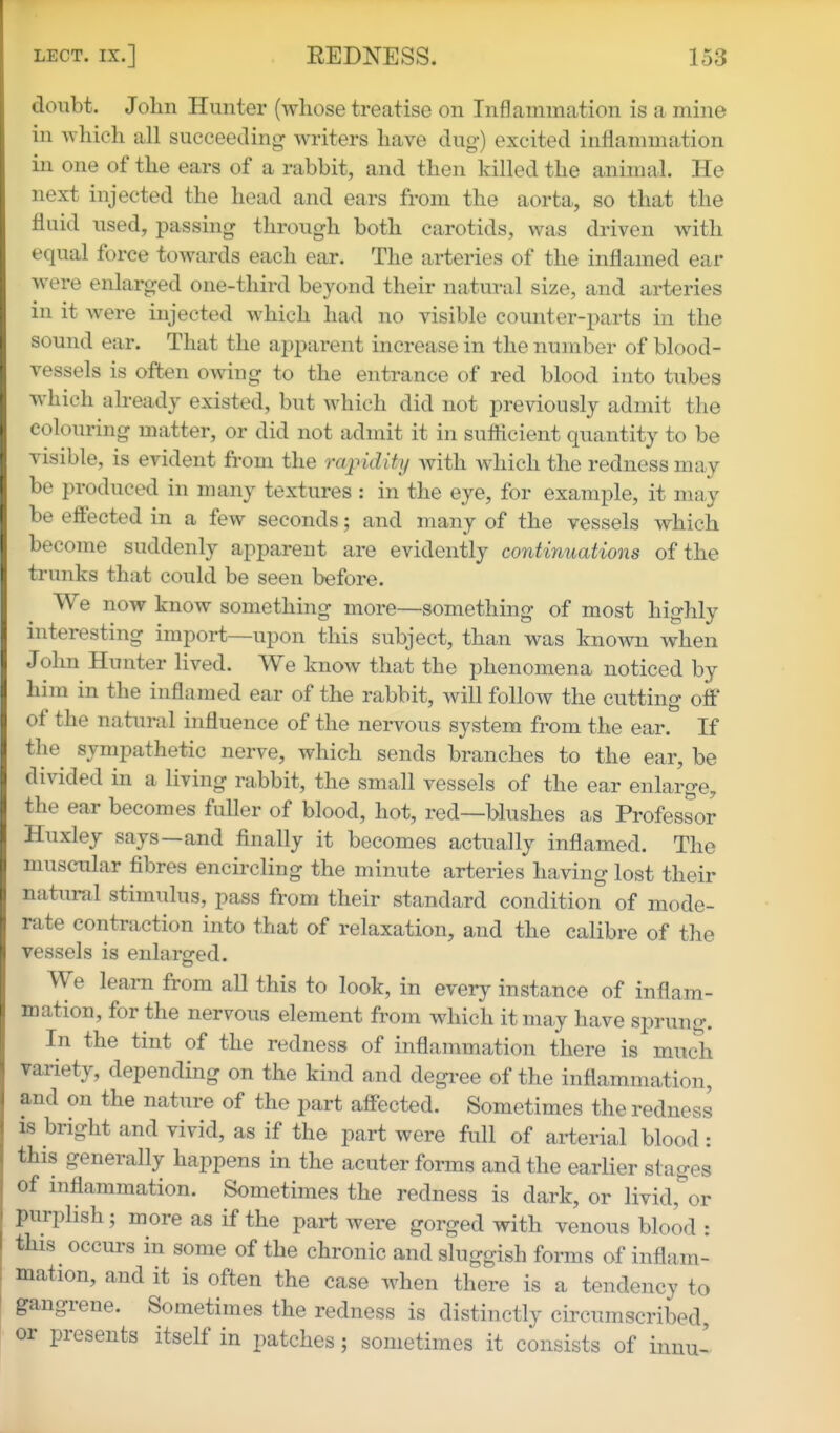 doubt. Jolm Hunter (whose treatise on Inflammation is a mine in which all succeeding writers have dug) excited inflammation in one of the ears of a rabbit, and then killed the animal. He next injected the head and ears from the aorta, so that the fluid used, passing through both carotids, was driven with equal force towards each ear. The arteries of the inflamed ear were enlarged one-third beyond their natural size, and arteries in it were injected which had no visible counter-j^arts in the sound ear. That the apparent increase in the number of blood- vessels is often owing to the entrance of red blood into tubes which already existed, but which did not previously admit the colouring matter, or did not admit it in suflicient quantity to be visible, is evident from the rapidity Avith which the redness may be produced in many textures : in the eye, for example, it may be eft'ected in a few seconds; and many of the vessels which become suddenly apparent are evidently continuations of the trunks that could be seen before. We now know something more—something of most highly interesting import—upon this subject, than was known when John Hunter lived. We know that the phenomena noticed by him in the inflamed ear of the rabbit, will follow the cutting off of the natural influence of the nervous system from the ear. If the sympathetic nerve, which sends branches to the ear, be divided in a living rabbit, the small vessels of the ear enlarge^ the ear becomes fuller of blood, hot, red—blushes as Professor Huxley says—and flnally it becomes actually inflamed. The muscular fibres encircling the minute arteries having lost their natural stimulus, pass from their standard condition of mode- rate contraction into that of relaxation, and the calibre of the vessels is enlarged. We learn from all this to look, in every instance of inflam- mation, for the nervous element from which it may have sprung. In the tint of the redness of inflammation there is much variety, depending on the kind and degree of the inflammation, and on the nature of the part aff'ected. Sometimes the redness IS bright and vivid, as if the part were full of arterial blood : this generally happens in the acuter forms and the earlier stages of inflammation. Sometimes the redness is dark, or livid,'^or purplish; more as if the part were gorged with venous blood : this occurs in some of the chronic and sluggish forms of inflam- mation, and it is often the case when there is a tendency to gangrene. Sometimes the redness is distinctly circumscribed or presents itself in patches; sometimes it consists of iimu-