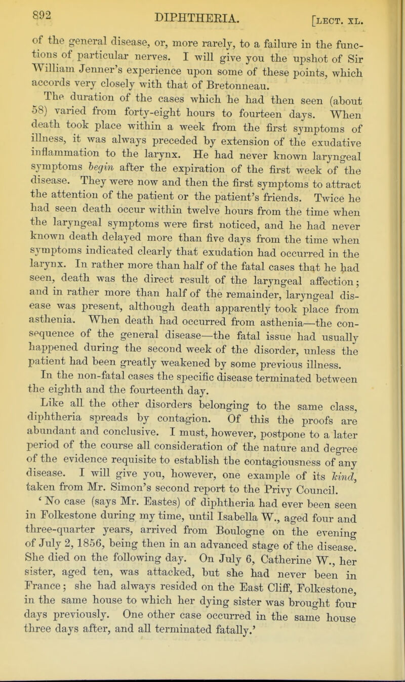 [lECT. XL. of the general disease, or, more rarely, to a failure in the func- tions of particular nerves. I will give you the upshot of Sir William Jenner's experience upon some of these points, which accords very closely with that of Bretonneau. The duration of the cases which he had then seen (about 58) varied from forty-eight hours to fourteen days. When death took place within a week from the first symptoms of illness, it was always preceded by extension of the exudative inflammation to the larynx. He had never known laryngeal symptoms begin after the expiration of the first week of the disease. They were now and then the first symptoms to attract the attention of the patient or the patient's friends. Twice he had seen death occur within twelve hours from the time when the laryngeal symptoms were first noticed, and he had never known death delayed more than five days from the time when symptoms indicated clearly that exudation had occurred in the larynx. In rather more than half of the fatal cases that he tad seen, death was the direct result of the laryngeal aff'ection; and in rather more than half of the remainder, laryngeal dis- ease was present, although death apparently took place from asthenia. When death had occurred from asthenia—the con- sequence of the general disease—the fatal issue had usually happened during the second week of the disorder, unless the patient had been greatly weakened by some previous illness. In the non-fatal cases the specific disease terminated between the eighth and the fourteenth day. Like all the other disorders belonging to the same class, diphtheria spreads by contagion. Of this the proofs are abundant and conclusive. I must, however, postpone to a later period of the course all consideration of the nature and degree of the evidence requisite to establish the contagiousness of any disease. I will give you, however, one example of its hind, taken from Mr. Simon's second report to the Privy Council. ' 'No case (says Mr. Eastes) of diphtheria had ever been seen in Folkestone during my time, until Isabella W., aged four and three-quarter years, arrived from Boulogne on the evening of July 2, 1856, being then in an advanced stage of the disease. She died on the following day. On July 6, Catherine W., her sister, aged ten, was attacked, but she had never been in France; she had always resided on the East Clifi, Folkestone in the same house to which her dying sister was brought four days previously. One other case occurred in the same house three days after, and all terminated fatally.'