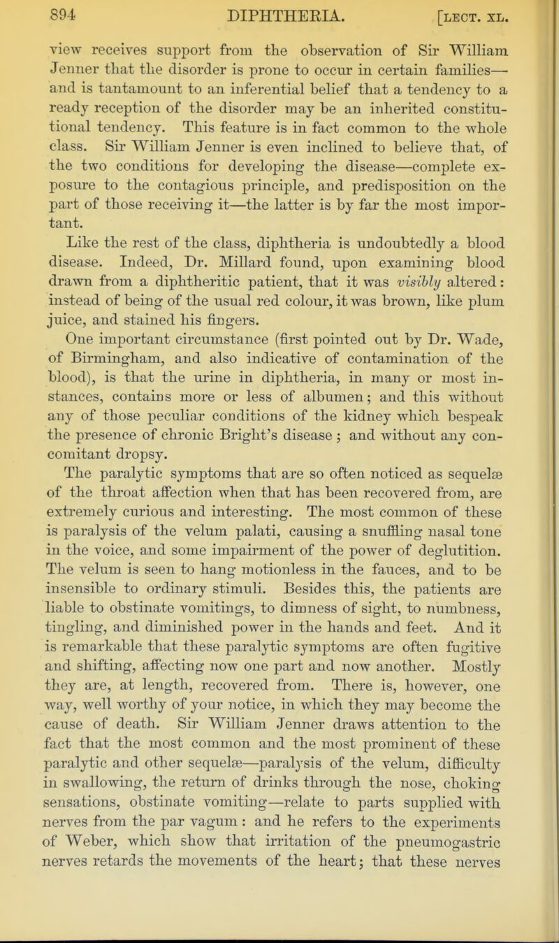 view receives support from the observation of Sir William Jenner that the disorder is prone to occur in certain families— and is tantamount to an inferential belief that a tendency to a ready reception of the disorder may be an inherited constitu- tional tendency. This feature is in fact common to the whole class. Sir William Jenner is even inclined to believe that, of the two conditions for developing the disease—complete ex- posure to the contagious principle, and predisposition on the part of those receiving it—the latter is by far the most impor- tant. Like the rest of the class, diphtheria is undoubtedl}'- a blood disease. Indeed, Dr. Millard found, upon examining blood drawn from a diphtheritic patient, that it was visibly altered: instead of being of the usual red colour, it was brown, like plum juice, and stained his fingers. One important circumstance (first pointed out by Dr. Wade, of Birmingham, and also indicative of contamination of the blood), is that the urine in diphtheria, in many or most in- stances, contains more or less of albumen; and this without any of those peculiar conditions of the kidney which bespeak the presence of chronic Bright's disease ; and without any con- comitant dropsy. The paralytic symptoms that are so often noticed as sequelae of the throat afiection when that has been recovered from, are extremely curious and interesting. The most common of these is paralysis of the velum palati, causing a snuflBling nasal tone in the voice, and some impairment of the power of deglutition. The velum is seen to hang motionless in the fauces, and to be insensible to ordinary stimuli. Besides this, the patients are liable to obstinate vomitings, to dimness of sight, to numbness, tingling, and diminished power in the hands and feet. And it is remarkable that these j)aralytic symj^toms are often fugitive and shifting, affecting now one part and now another. Mostly they are, at length, recovered from. There is, however, one way, well worthy of your notice, in which they may become the cause of death. Sir William Jenner draws attention to the fact that the most common and the most prominent of these paralytic and other sequelae—paralysis of the velum, difficulty in swallowing, the return of drinks through the nose, choking sensations, obstinate vomiting—relate to parts supplied with nerves from the par vaguni: and he refers to the experiments of Weber, which show that irritation of the pneumogastric nerves retards the movements of the heart; that these nerves
