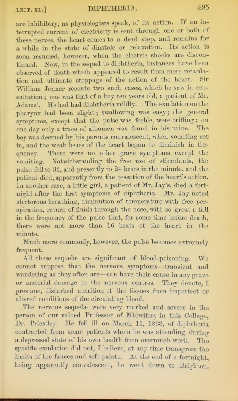 are inhibitory, as physiologists speak, of its action. If an in- terrupted current of electricity is sent through one or both of these nerves, the heart comes to a dead stop, and remains for a while in. the state of diastole or relaxation. Its action is soon resumed, however, when the electric shocks are discon- tinued. Now, in the sequel to diphtheria, instances have been observed of death which appeared to result from mere retarda- tion and ultimate stoppage of the action of the heart. Sir William Jenner records two such cases, which he saw in con- sultation ; one was that of a boy ten years old, a patient of Mr. Adams'. He had had diphtheria mildly. The exudation on the pharynx had been slight; swallowing was easy; the general symptoms, except that the pulse was feeble, were trifling ; on one day only a trace of albumen was found in his urine. The boy was deemed by his parents convalescent, when vomiting set in, and the weak beats of the heart began to diminish in fre- quency. There were no other grave symptoms except the vomiting. Notwithstanding the free use of stimulants, the pulse fell to 32, and presently to 24 beats in the minute, and the patient died, apparently from the cessation of the heart's action. In another case, a little girl, a patient of Mr. Jay's, died a fort- night after the first symptoms of diphtheria. Mr. Jay noted stertorous breathing, diminution of temperature with free per- spiration, return of fluids through the nose, with so great a fall in the frequency of the pulse that, for some time before death, there were not more than 16 beats of the heart in the minute. Much more commonly, however, the pulse becomes extremely frequent. All these sequelae are significant of blood-poisoning. We cannot suppose that the nervous symptoms—transient and wandering as they often are—can have their cause in any grave or material damage in the nervous centres. They denote, I presume, disturbed nutrition of the tissues from imj)erfect or altered conditions of the circulating blood. The nervous sequelse were very marked and severe in the person of our valued Professor of Midwifery in this College, Dr. Priestley. He fell ill on March 11, 1863, of diphtheria contracted from some patients whom he was attending during a depressed state of his own health from overmuch work. The specific exudation did not, I believe, at any time transgress the limits of the fauces and soft palate. At the end of a fortnight, being apparently convalescent, he went down to Brighton.