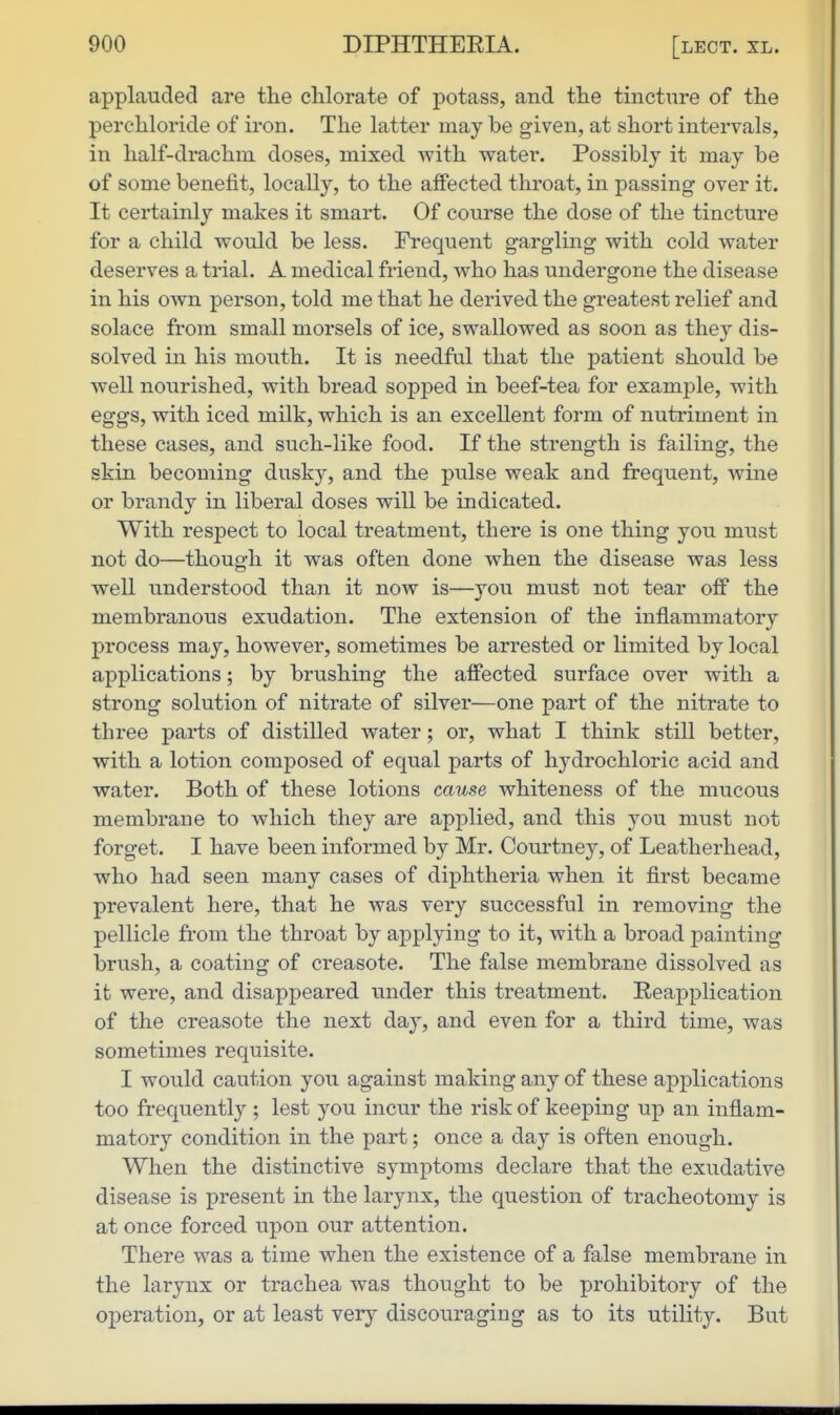 applauded are the chlorate of potass, and the tincture of the perchloride of iron. The latter maybe given, at short intervals, in half-drachm, doses, mixed with water. Possibly it may be of some benefit, locally, to the affected throat, in passing over it. It certainly makes it smart. Of course the dose of the tincture for a child would be less. Frequent gargling with cold water deserves a trial. A medical friend, who has undergone the disease in his own person, told me that he derived the greatest relief and solace from small morsels of ice, swallowed as soon as they dis- solved in his mouth. It is needful that the patient should be well nourished, with bread sopped in beef-tea for example, with eggs, with iced milk, which is an excellent form of nutriment in these cases, and such-like food. If the strength is failing, the skin becoming dusky, and the pulse weak and frequent, wine or brandy in liberal doses will be indicated. With respect to local treatment, there is one thing you must not do—though it was often done when the disease was less well understood than it now is—you must not tear off the membranous exudation. The extension of the inflammatory process may, however, sometimes be arrested or limited by local applications; by brushing the affected surface over with a strong solution of nitrate of silver—one part of the nitrate to three parts of distilled water; or, what I think still better, with a lotion composed of equal parts of hydrochloric acid and water. Both of these lotions cause whiteness of the mucous membrane to which they are applied, and this you must not forget. I have been informed by Mr. Courtney, of Leatherhead, who had seen many cases of diphtheria when it first became prevalent here, that he was very successful in removing the pellicle from the throat by applying to it, with a broad painting brush, a coating of creasote. The false membrane dissolved as it were, and disappeared under this treatment. Reapplication of the creasote the next day, and even for a third time, was sometimes requisite. I would caution you against making any of these applications too frequently ; lest you incur the risk of keeping up an inflam- matory condition in the part; once a day is often enough. When the distinctive symptoms declare that the exudative disease is present in the larynx, the question of tracheotomy is at once forced upon our attention. There was a time when the existence of a false membrane in the larynx or trachea was thought to be prohibitory of the operation, or at least very discouraging as to its utility. But