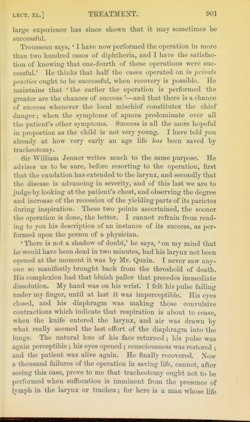 large experience lias since shown that it may sometimes be successful. Trousseau says, ' I have now performed the operation in more than two hundred cases of diphtheria, and I have the satisfac- tion of knowing- that one-fourth of these operations were suc- cessful.' He thinks that half the cases operated on in private practice ought to be successful, when recovery is possible. He maintains that ' the earlier the operation is performed the greater are the chances of success '—and that there is a chance of success whenever the local mischief constitutes the chief danger; when the symptoms of apnoea predominate over all the patient's other symptoms. Success is all the more hopeful in proportion as the child is not very young. I have told you already at how very early an age life has been saved by tracheotomy. Sir William Jenner writes much to the same purpose. He advises us to be sure, before resorting to the operation, first that the exudation has extended to the larynx, and secondly that the disease is advancing in severity, and of this last we are to judge by looking at the patient's chest, and observing the degree and increase of the recession of the yielding parts of its parietes during inspiration. These two points ascertained, the sooner the operation is done, the better. I cannot refrain from read- ing to you his description of an instance of its success, as per- formed upon the person of a physician. ' There is not a shadow of doubt,' he says, ' on my mind that he would have been dead in two minutes, had his larynx not been opened at the moment it was by Mr. Quain. I never saw any- one so manifestly brought back from the threshold of death. His complexion had that bluish pallor that precedes immediate dissolution. My hand was on his wrist. I felt his pulse failing under my finger, until at last it was imperceptible. His eyes closed, and his diaphragm was making those convulsive contractions which indicate that respiration is about to cease, when the knife entered the larynx, and air was drawn by w^iat really seemed the last effort of the diaphragm into the lungs. The natural hue of his face returned ; his pulse was again perceptible ; his eyes opened ; consciousness was restored ; and the patient was alive again. He finally recovered. Now a thousand failures of the operation in saving life, cannot, after seeing this case, prove to me that tracheotomy ought not to be performed when suffocation is imminent from the presence of lymph in the larynx or trachea; for here is a man whose life
