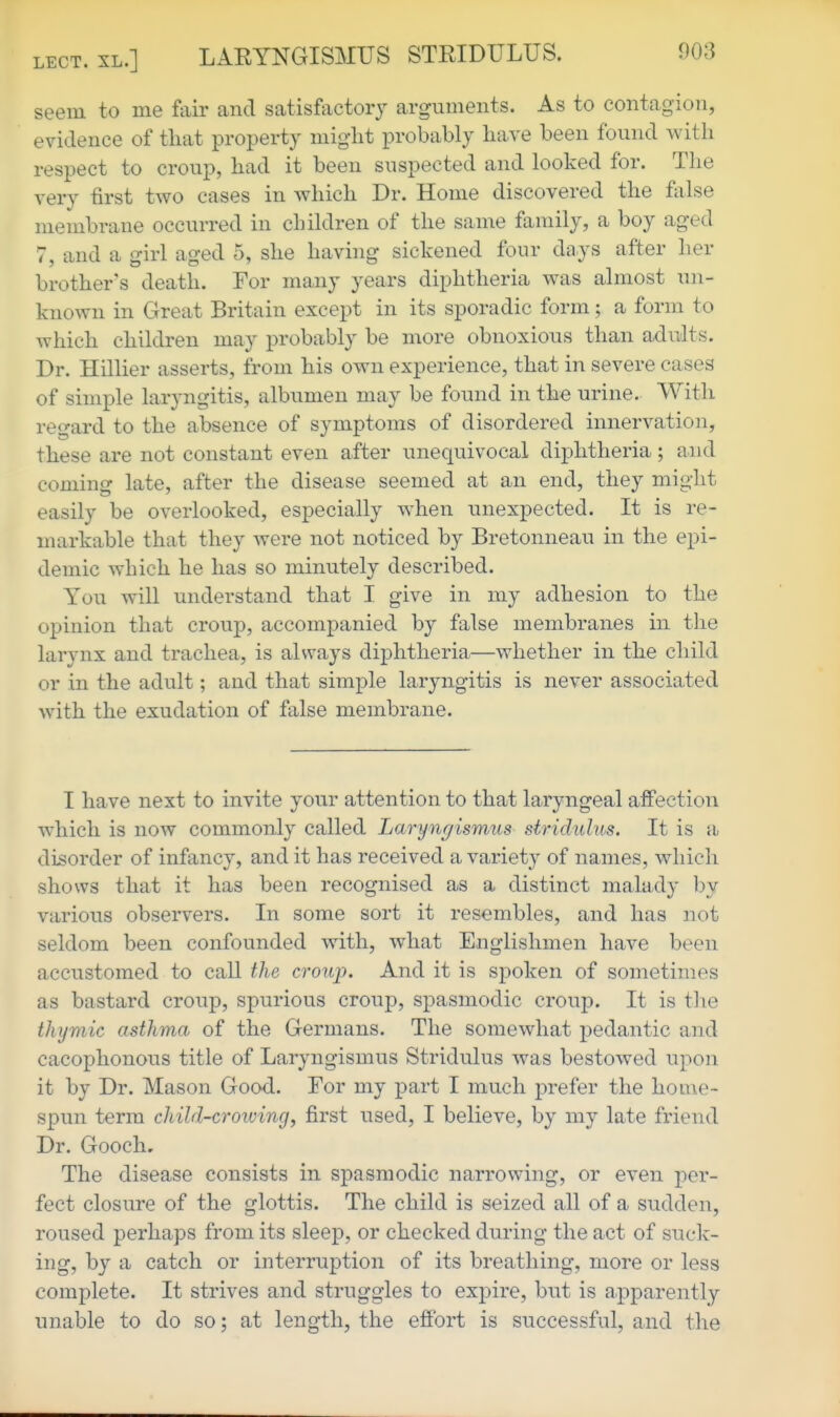 .XL.] LARYNGISMUS STRIDULUS. seem to me fair and satisfactory arguments. As to contagion, evidence of that property miglit probably have been found with respect to croup, had it been suspected and looked for. The very tirst two cases in which Dr. Home discovered the false membrane occurred in cluldren of the same family, a boy aged 7, and a girl aged 5, she having sickened four days after her brother's death. For many years diphtheria was almost un- known in Great Britain except in its sporadic form; a form to which children may probably be more obnoxious than adults. Dr. Hillier asserts, from his own experience, that in severe cases of simple laryngitis, albumen may be found in the urine. With regard to the ahsence of symptoms of disordered innervation, these are not constant even after unequivocal diphtheria; and coming late, after the disease seemed at an end, they might easily be overlooked, especially when unexpected. It is re- markable that they were not noticed by Bretonneau in the epi- demic which he has so minutely described. You will understand that I give in my adhesion to the opinion that croup, accompanied by false membranes in the larynx and trachea, is always diphtheria—whether in the child or in the adult; and that simple laryngitis is never associated with the exudation of false membrane. I have next to invite your attention to that laryngeal affection which is now commonly called Larynr/ismus stridulus. It is a disorder of infancy, and it has received a variety of names, which shows that it has been recognised as a distinct malady by various observers. In some sort it resembles, and has not seldom been confounded with, what Englishmen have been accustomed to call the croup. And it is spoken of sometimes as bastard croup, spurious croup, spasmodic croup. It is tlie thymic asthma of the Germans. The somewhat pedantic and cacophonous title of Laryngismus Stridulus was bestowed upon it by Dr. Mason Good. For my part I much prefer the home- spun term child-crowing, first used, I believe, by my late friend Dr. Gooch, The disease consists in spasmodic narrowing, or even per- fect closure of the glottis. The child is seized all of a sudden, roused perhaps from its sleep, or checked during the act of suck- ing, by a catch or interruption of its breathing, more or less complete. It strives and struggles to expire, but is apparently unable to do so; at length, the effort is successful, and the