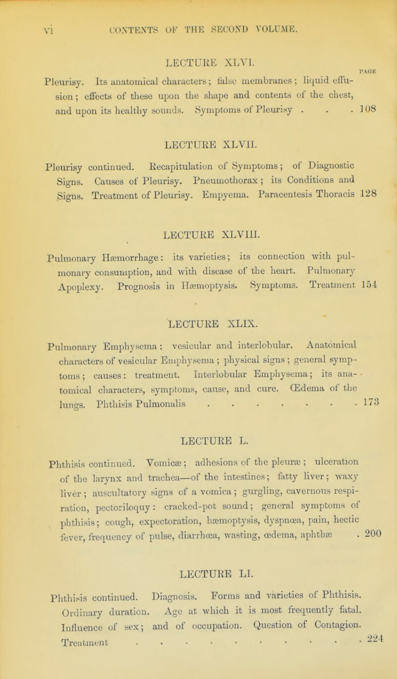 LECTUliE XLVl. PAGE Pleurisy. Its anatomical characters; take membranes ; liquid effu- sion ; effects of these upon the shape and contents of the chest, and upon its healthy sounds. Symptoms of Pleurisy . . . 108 LECTURE XLVIL Plem-isy continued. Eecapitulation of Symptoms; of Diagnostic Signs. Causes of Pleurisy. Pneumothorax ; its Conditions and Signs. Treatment of Pleurisy. Empyema. Paracentesis Thoracis 128 LECTURE XLVIII. Pulmonary Hjemorrhage: its varieties; its connection with pul- monary consumption, and with disease of the heart. Pulmonary Apoplexy. Prognosis in Iltemoptysis. Symptoms. Treatment 154 LECTURE XLIX. Pulmonary Emphysema; vesicular and interlobular. Anatomical characters of vesicular Emphysema ; physical signs ; general symp- toms ; causes: treatment. Interlobular Emphysema; its ana- • tomical characters, symptoms, cause, and cure. CEdema of the luns;s. Phthisis Pulmonalis 173 LECTURE L. Phthisis continued. Vomica; adhesions of the pleura?; ulceration of the larynx and trachea—of the intestines; Hitty liver; waxy liver ; auscultatory signs of a vomica ; gurgling, cavernous respi- ration, pectoriloquy: cracked-pot sound; general symptoms of phthisis; cough, expectoration, hremoptysis, dyspnoea, pain, hectic fever, frequency of pulse, diarrhoea, wasting, oedema, aphtha) LECTURE LI. Phthisis continued. Diagnosis. Forms and varieties of Phthisis. Ordinary duration. Age at which it is most frequently fiital. Influence of sex; and of occupation. Question of Contagion. Treatment