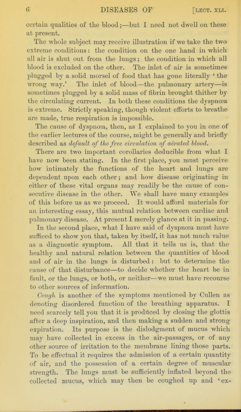 certain qualities of the blood;—but I need not dwell on these at present. The whole subject may receive illustration if we take the two extreme conditions: the condition on the one hand in which all air is shut out from the lungs; the condition in which all blood is excluded on the other. The inlet of air is sometimes plugged by a solid morsel of food that has gone literally ' the wrong way.' The inlet of blood—the j)ulmonary artery—is sometimes plugged by a solid mass of fibrin brought thither by the circulating current. In both these conditions the dyspnoea is extreme. Strictly speaking, though violent efforts to breathe are made, true respiration is impossible. The cause of dyspnoea, then, as I explained to you in one of the earlier lectures of the course, might be generally and briefly described as default of the free circulation of aerated hlood. There are two important corollaries deducible from what I have now been stating. In the first place, you must perceive how intimately the functions of the heart and lungs are dependent upon each other; and how disease originating in either of these vital organs may readily be the cause of con- secutive disease in the other. We shall have many examples of this before us as we proceed. It would afford materials for an interesting essa}'-, this mutual relation between cardiac and pulmonary disease. At present I merely glance at it in passing. In the second place, what I have said of dyspnoea must have sufiiced to show you that, taken by itself, it has not much value as a diagnostic symptom. All that it tells us is, that the healthy and natural relation between the quantities of blood and of air in the lung-s is disturbed : but to determine the cause of that disturbance—to decide whether the heart be in fault, or the lungs, or both, or neither—we must have recourse to other sources of information. Cough is another of the symptoms mentioned by Cullen as denoting disordered function of the breathing apparatus. I need scarcely tell you that it is produced by closing the glottis after a deep inspiration, and then making a sudden and strong expiration. Its purpose is the dislodgment of mucus which may have collected in excess in the air-passages, or of any other source of irritation to the membrane lining those parts. To be effectual it requires the admission of a certain quantity of air, and the possession of a certain degree of muscular strength. The lungs must be sufiiciently inflated beyond the collected mucus, which may then be coughed up and 'ex-