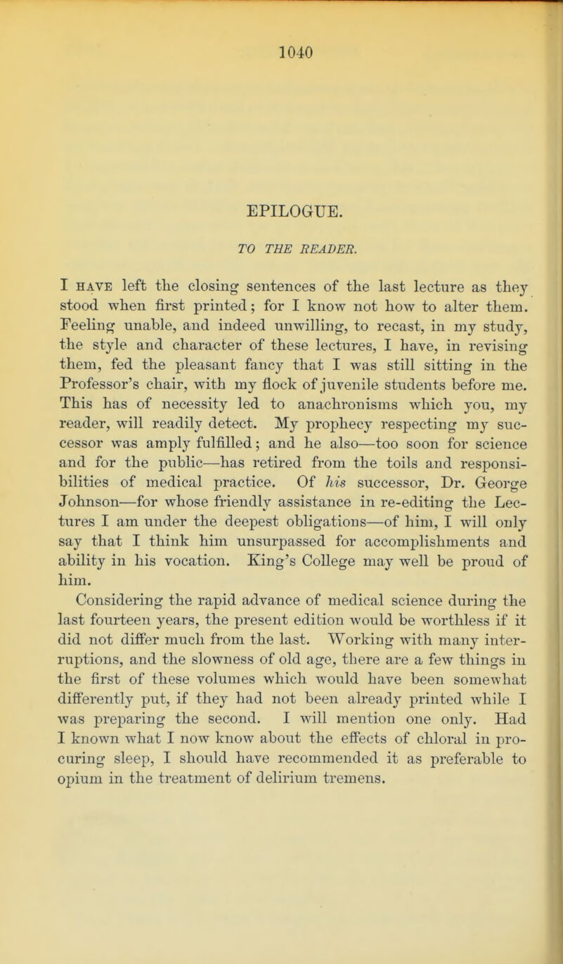 EPILOGUE. TO THE READER. I HAVE left the closing sentences of the last lecture as they stood when first printed; for I know not how to alter them. Feeling unable, and indeed unwilling, to recast, in my study, the style and character of these lectures, I have, in revising them, fed the pleasant fancy that I was still sitting in the Professor's chair, with my flock of juvenile students before me. This has of necessity led to anachronisms which you, my reader, will readily detect. My prophecy respecting my suc- cessor was amply fulfilled; and he also—too soon for science and for the public—has retired from the toils and responsi- bilities of medical practice. Of his successor, Dr. George Johnson—for whose friendly assistance in re-editing the Lec- tures I am under the deepest obligations—of him, I will only say that I think him unsurpassed for accomplishments and ability in his vocation. King's College may well be proud of him. Considering the rapid advance of medical science during the last fourteen years, the present edition would be worthless if it did not differ much from the last. Working with many inter- ruptions, and the slowness of old age, there are a few things in the first of these volumes which would have been somewhat differently put, if they had not been already printed while I was preparing the second. I will mention one only. Had I known what I now know about the effects of chloral in pro- curing sleep, I should have recommended it as preferable to opium in the treatment of delirium tremens.